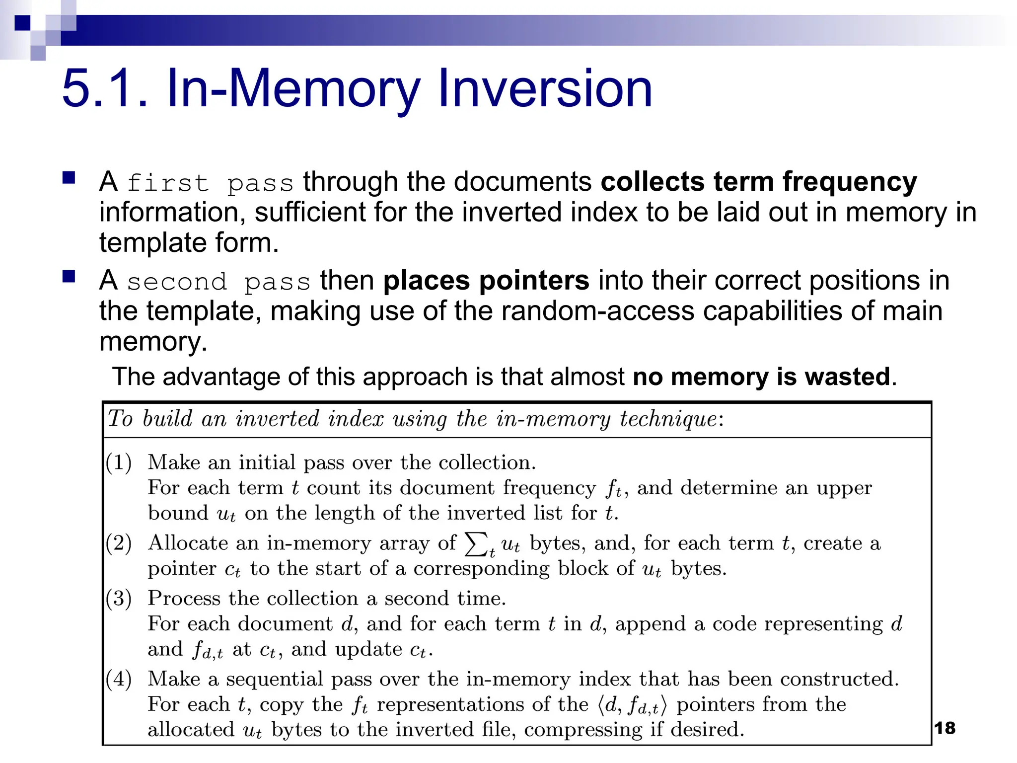 18
5.1. In-Memory Inversion
 A first pass through the documents collects term frequency
information, sufficient for the inverted index to be laid out in memory in
template form.
 A second pass then places pointers into their correct positions in
the template, making use of the random-access capabilities of main
memory.
The advantage of this approach is that almost no memory is wasted.
 