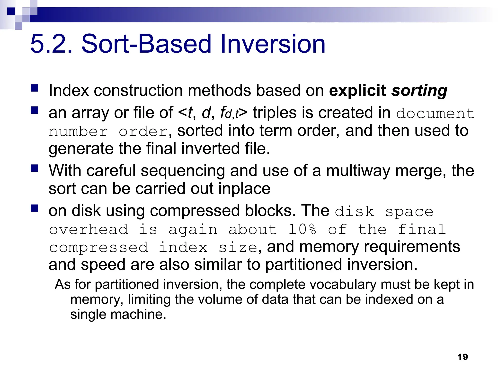 19
5.2. Sort-Based Inversion
 Index construction methods based on explicit sorting
 an array or file of <t, d, fd,t> triples is created in document
number order, sorted into term order, and then used to
generate the final inverted file.
 With careful sequencing and use of a multiway merge, the
sort can be carried out inplace
 on disk using compressed blocks. The disk space
overhead is again about 10% of the final
compressed index size, and memory requirements
and speed are also similar to partitioned inversion.
As for partitioned inversion, the complete vocabulary must be kept in
memory, limiting the volume of data that can be indexed on a
single machine.
 