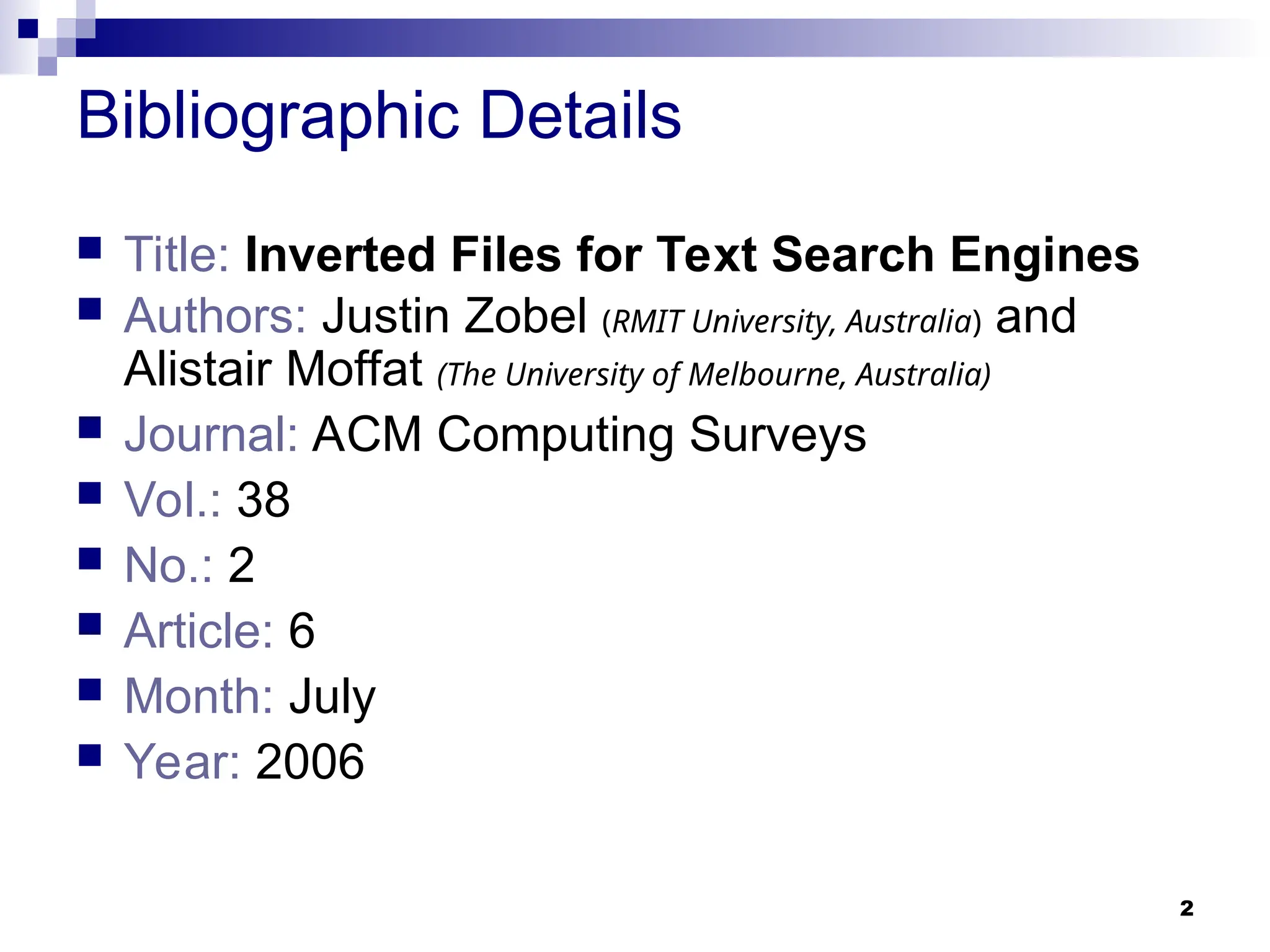 2
Bibliographic Details
 Title: Inverted Files for Text Search Engines
 Authors: Justin Zobel (RMIT University, Australia) and
Alistair Moffat (The University of Melbourne, Australia)
 Journal: ACM Computing Surveys
 Vol.: 38
 No.: 2
 Article: 6
 Month: July
 Year: 2006
 
