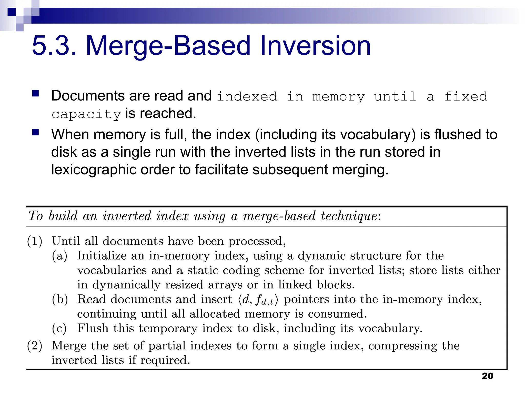 20
5.3. Merge-Based Inversion
 Documents are read and indexed in memory until a fixed
capacity is reached.
 When memory is full, the index (including its vocabulary) is flushed to
disk as a single run with the inverted lists in the run stored in
lexicographic order to facilitate subsequent merging.
 