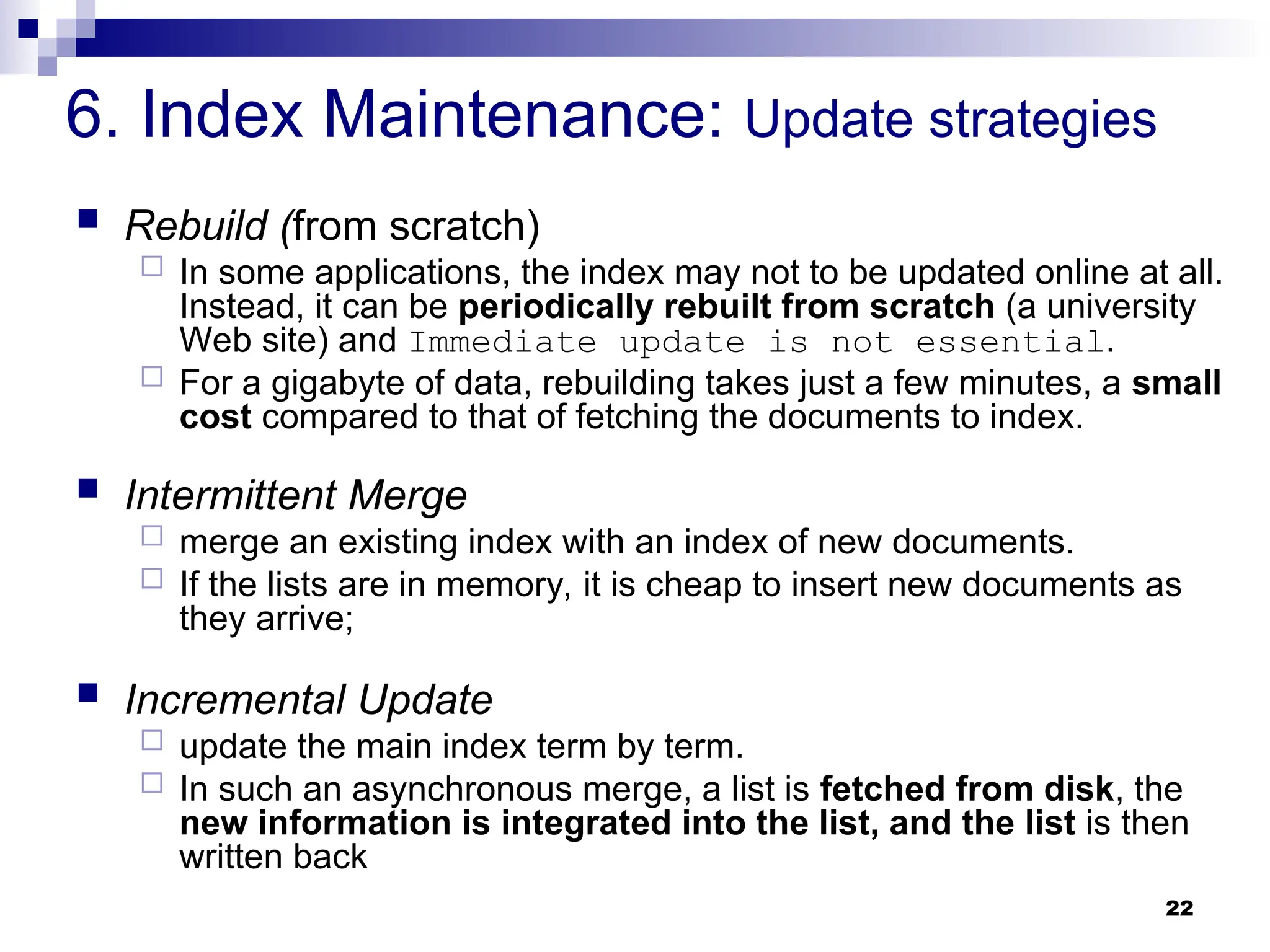 22
6. Index Maintenance: Update strategies
 Rebuild (from scratch)
 In some applications, the index may not to be updated online at all.
Instead, it can be periodically rebuilt from scratch (a university
Web site) and Immediate update is not essential.
 For a gigabyte of data, rebuilding takes just a few minutes, a small
cost compared to that of fetching the documents to index.
 Intermittent Merge
 merge an existing index with an index of new documents.
 If the lists are in memory, it is cheap to insert new documents as
they arrive;
 Incremental Update
 update the main index term by term.
 In such an asynchronous merge, a list is fetched from disk, the
new information is integrated into the list, and the list is then
written back
 
