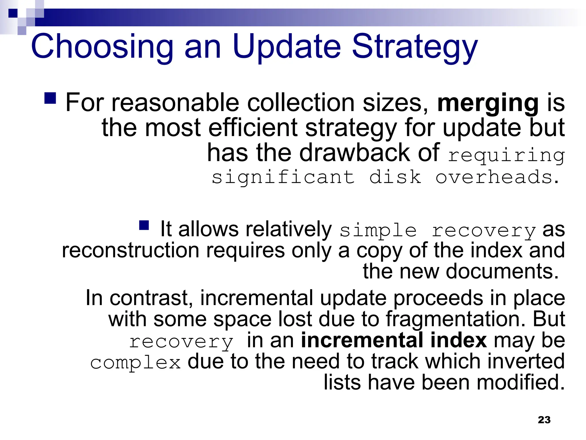 23
Choosing an Update Strategy
 For reasonable collection sizes, merging is
the most efficient strategy for update but
has the drawback of requiring
significant disk overheads.
 It allows relatively simple recovery as
reconstruction requires only a copy of the index and
the new documents.
In contrast, incremental update proceeds in place
with some space lost due to fragmentation. But
recovery in an incremental index may be
complex due to the need to track which inverted
lists have been modified.
 
