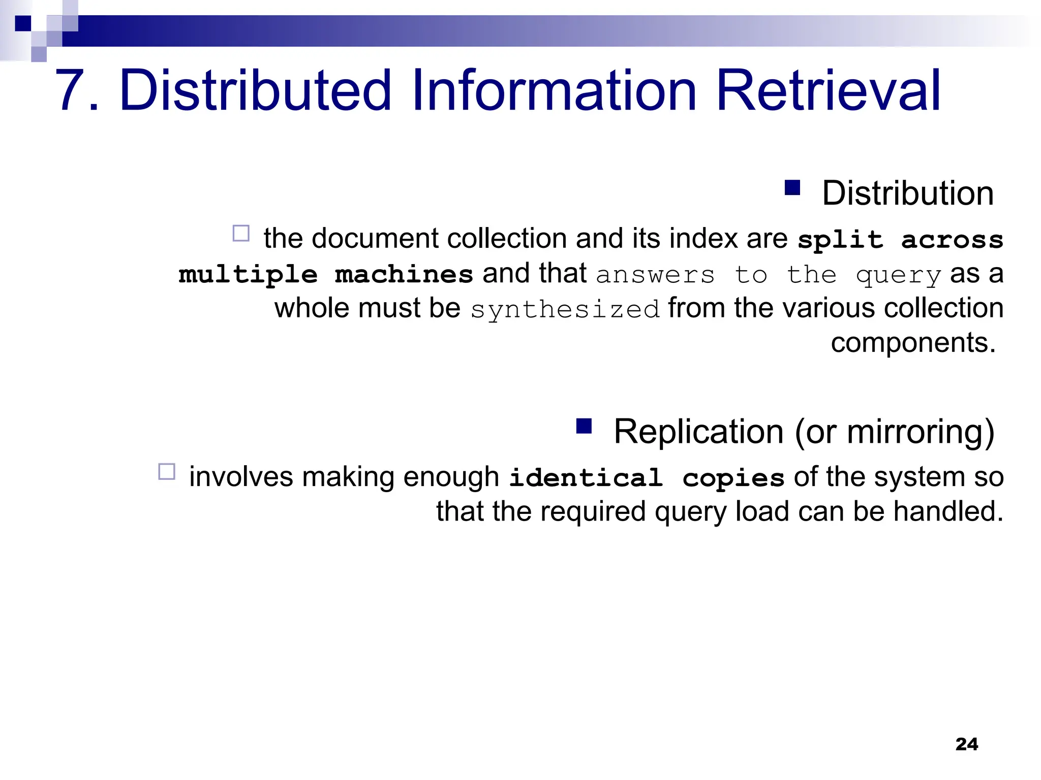 24
7. Distributed Information Retrieval
 Distribution
 the document collection and its index are split across
multiple machines and that answers to the query as a
whole must be synthesized from the various collection
components.
 Replication (or mirroring)
 involves making enough identical copies of the system so
that the required query load can be handled.
 