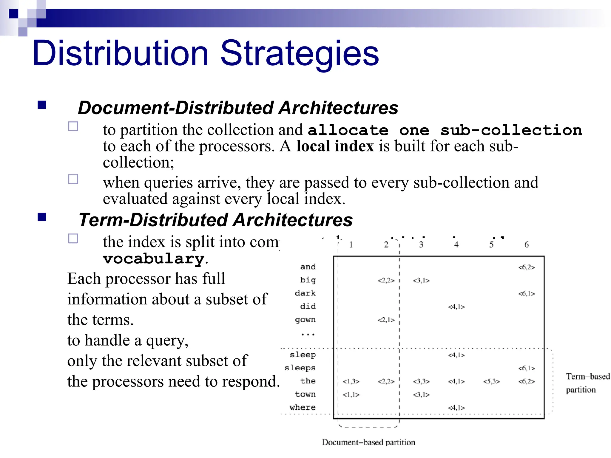 25
Distribution Strategies
 Document-Distributed Architectures
 to partition the collection and allocate one sub-collection
to each of the processors. A local index is built for each sub-
collection;
 when queries arrive, they are passed to every sub-collection and
evaluated against every local index.
 Term-Distributed Architectures
 the index is split into components by partitioning the
vocabulary.
Each processor has full
information about a subset of
the terms.
to handle a query,
only the relevant subset of
the processors need to respond.
 
