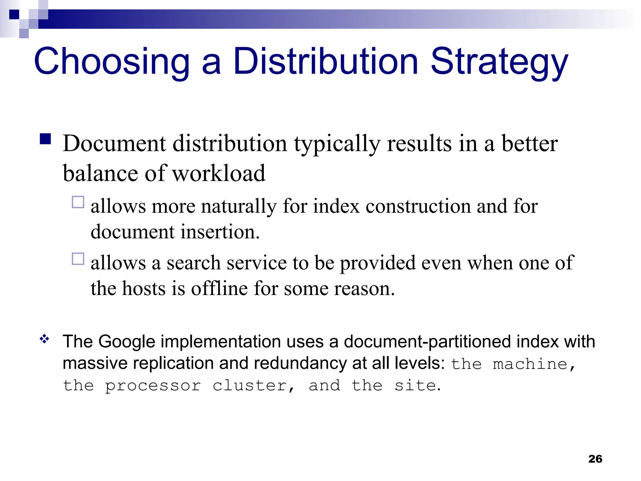 26
Choosing a Distribution Strategy
 Document distribution typically results in a better
balance of workload
 allows more naturally for index construction and for
document insertion.
 allows a search service to be provided even when one of
the hosts is offline for some reason.
 The Google implementation uses a document-partitioned index with
massive replication and redundancy at all levels: the machine,
the processor cluster, and the site.
 