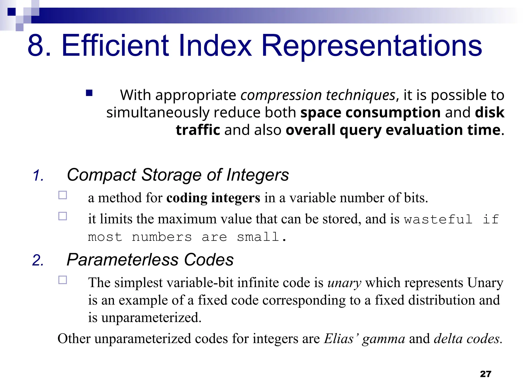 27
8. Efficient Index Representations
 With appropriate compression techniques, it is possible to
simultaneously reduce both space consumption and disk
traffic and also overall query evaluation time.
1. Compact Storage of Integers
 a method for coding integers in a variable number of bits.
 it limits the maximum value that can be stored, and is wasteful if
most numbers are small.
2. Parameterless Codes
 The simplest variable-bit infinite code is unary which represents Unary
is an example of a fixed code corresponding to a fixed distribution and
is unparameterized.
Other unparameterized codes for integers are Elias’ gamma and delta codes.
 