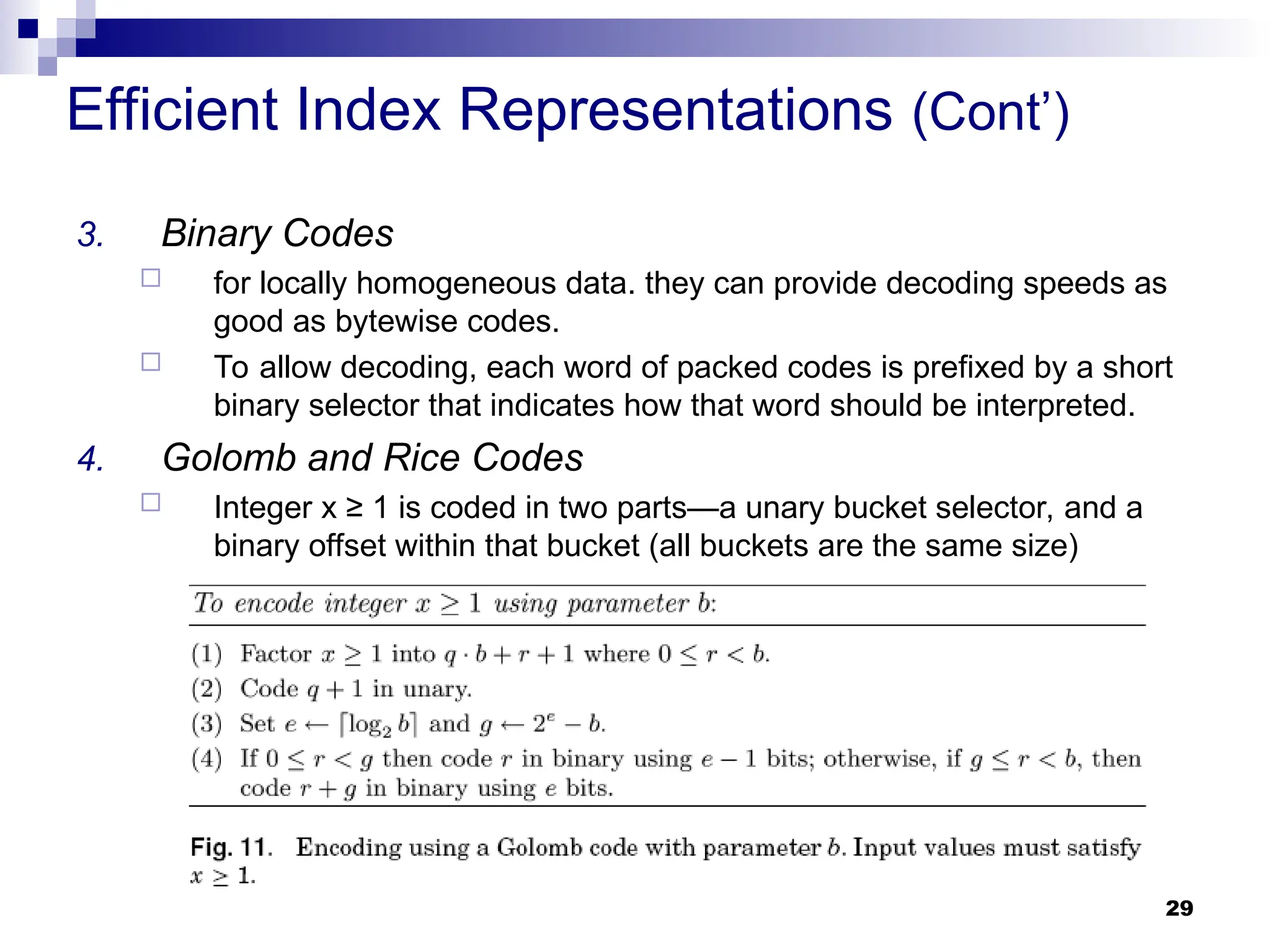29
Efficient Index Representations (Cont’)
3. Binary Codes
 for locally homogeneous data. they can provide decoding speeds as
good as bytewise codes.
 To allow decoding, each word of packed codes is prefixed by a short
binary selector that indicates how that word should be interpreted.
4. Golomb and Rice Codes
 Integer x ≥ 1 is coded in two parts—a unary bucket selector, and a
binary offset within that bucket (all buckets are the same size)
 