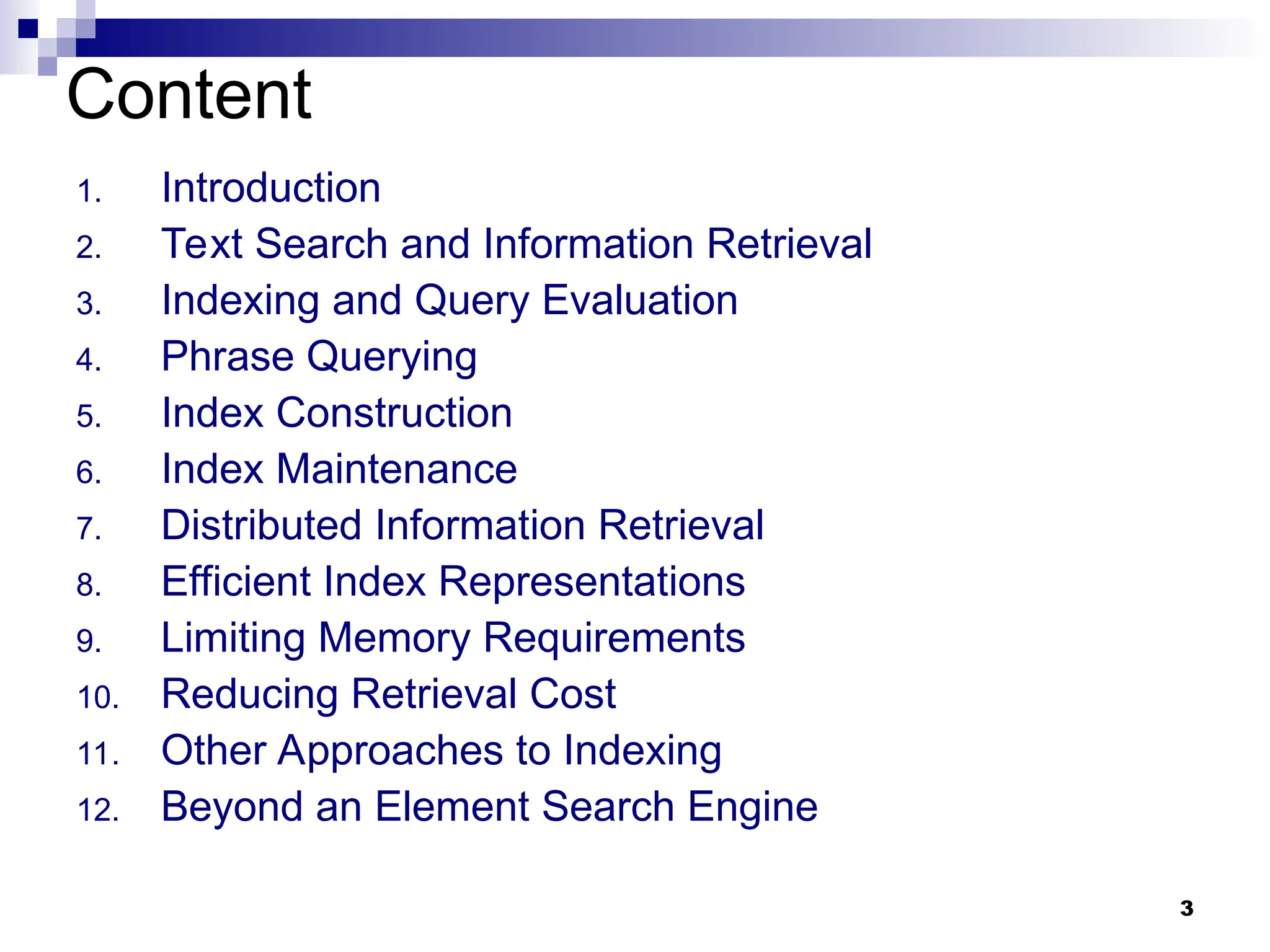 3
Content
1. Introduction
2. Text Search and Information Retrieval
3. Indexing and Query Evaluation
4. Phrase Querying
5. Index Construction
6. Index Maintenance
7. Distributed Information Retrieval
8. Efficient Index Representations
9. Limiting Memory Requirements
10. Reducing Retrieval Cost
11. Other Approaches to Indexing
12. Beyond an Element Search Engine
 