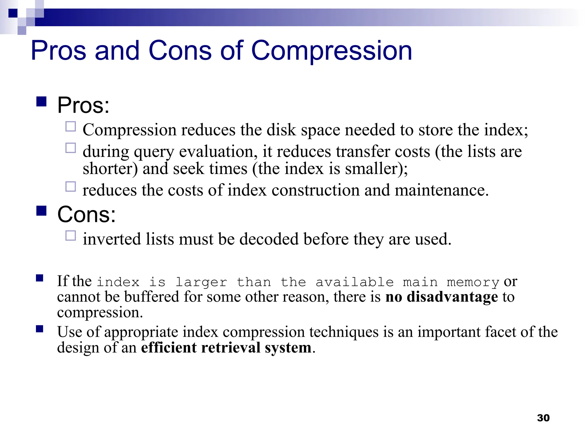 30
Pros and Cons of Compression
 Pros:
 Compression reduces the disk space needed to store the index;
 during query evaluation, it reduces transfer costs (the lists are
shorter) and seek times (the index is smaller);
 reduces the costs of index construction and maintenance.
 Cons:
 inverted lists must be decoded before they are used.
 If the index is larger than the available main memory or
cannot be buffered for some other reason, there is no disadvantage to
compression.
 Use of appropriate index compression techniques is an important facet of the
design of an efficient retrieval system.
 