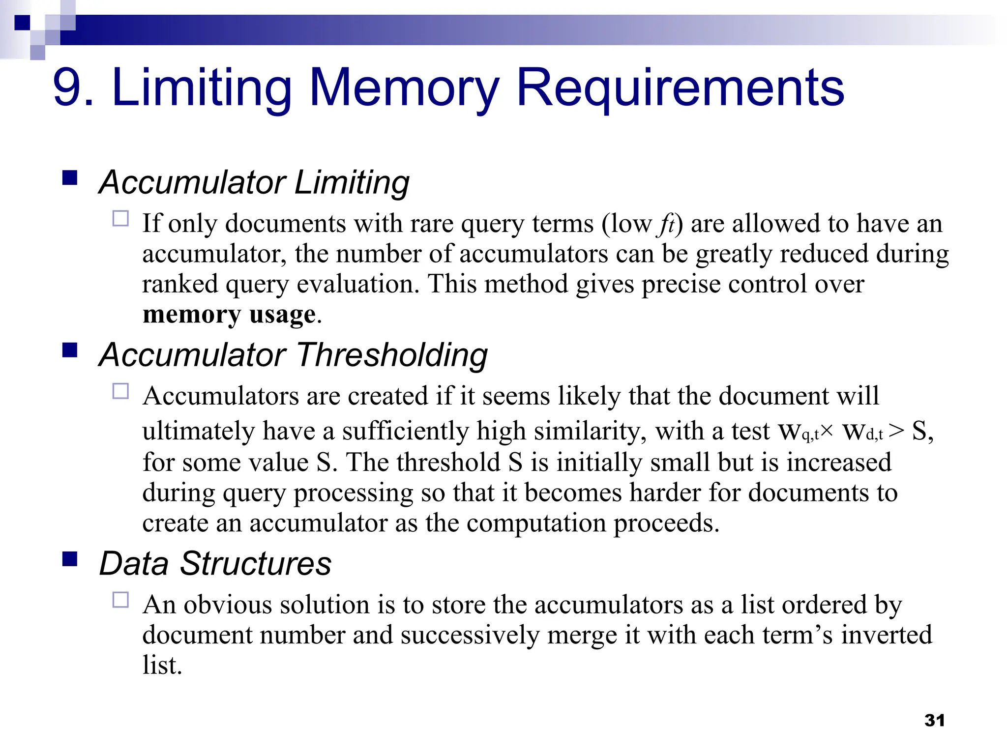 31
9. Limiting Memory Requirements
 Accumulator Limiting
 If only documents with rare query terms (low ft) are allowed to have an
accumulator, the number of accumulators can be greatly reduced during
ranked query evaluation. This method gives precise control over
memory usage.
 Accumulator Thresholding
 Accumulators are created if it seems likely that the document will
ultimately have a sufficiently high similarity, with a test wq,t× wd,t > S,
for some value S. The threshold S is initially small but is increased
during query processing so that it becomes harder for documents to
create an accumulator as the computation proceeds.
 Data Structures
 An obvious solution is to store the accumulators as a list ordered by
document number and successively merge it with each term’s inverted
list.
 