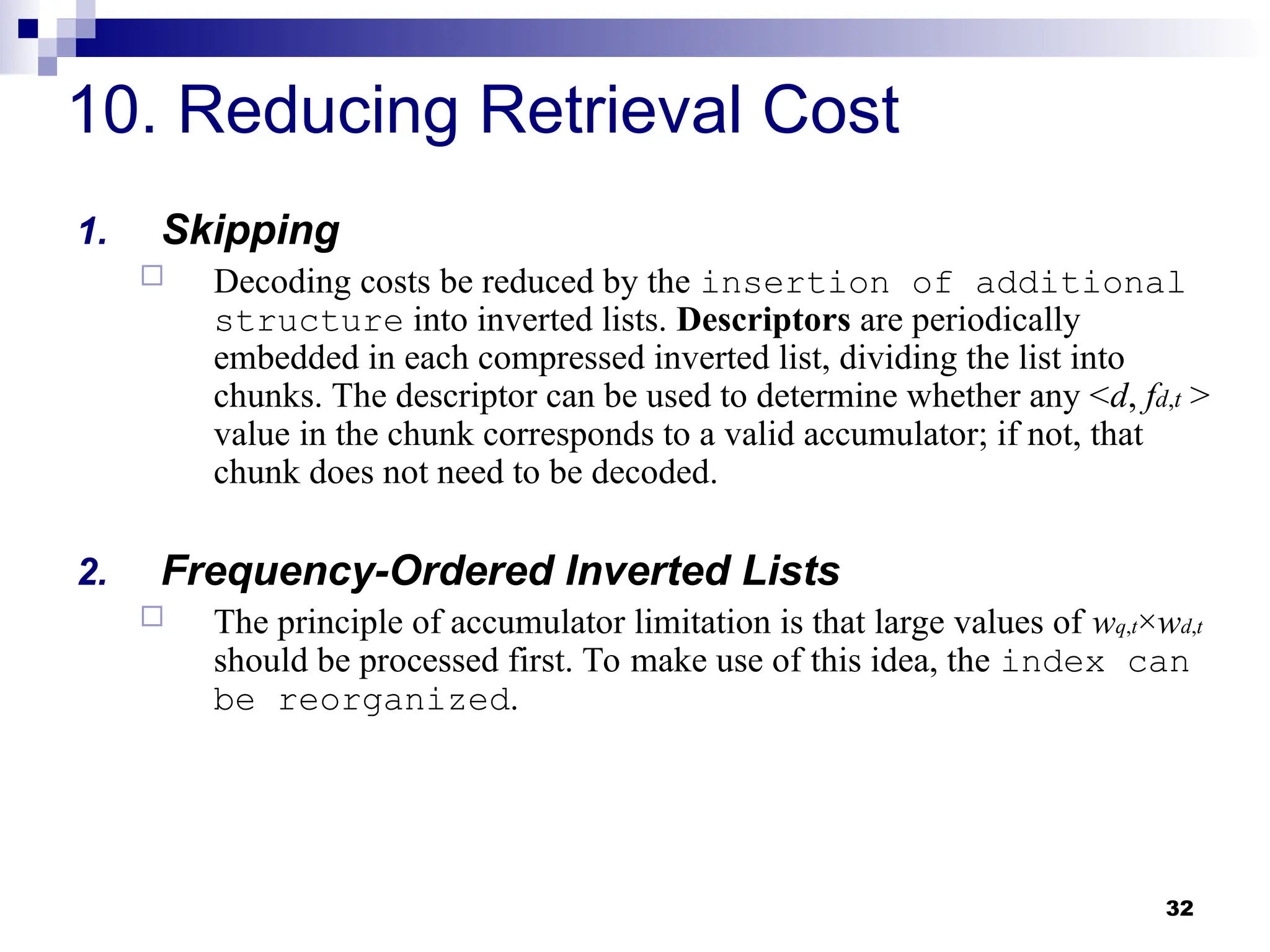 32
10. Reducing Retrieval Cost
1. Skipping
 Decoding costs be reduced by the insertion of additional
structure into inverted lists. Descriptors are periodically
embedded in each compressed inverted list, dividing the list into
chunks. The descriptor can be used to determine whether any <d, fd,t >
value in the chunk corresponds to a valid accumulator; if not, that
chunk does not need to be decoded.
2. Frequency-Ordered Inverted Lists
 The principle of accumulator limitation is that large values of wq,t×wd,t
should be processed first. To make use of this idea, the index can
be reorganized.
 