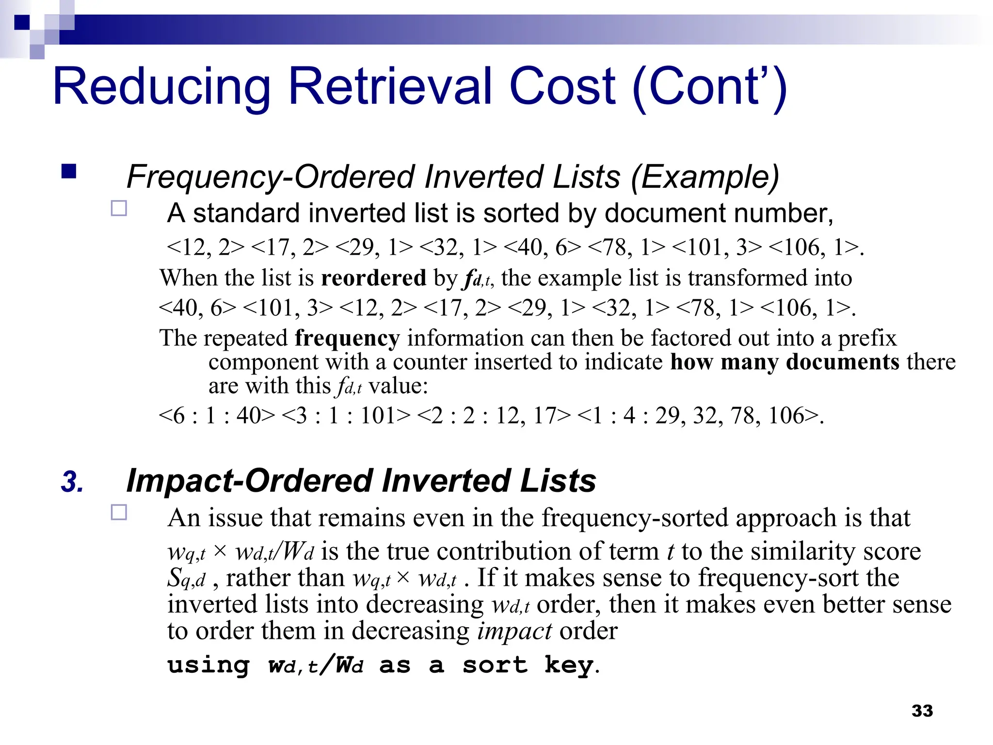 33
Reducing Retrieval Cost (Cont’)
 Frequency-Ordered Inverted Lists (Example)
 A standard inverted list is sorted by document number,
<12, 2> <17, 2> <29, 1> <32, 1> <40, 6> <78, 1> <101, 3> <106, 1>.
When the list is reordered by fd,t, the example list is transformed into
<40, 6> <101, 3> <12, 2> <17, 2> <29, 1> <32, 1> <78, 1> <106, 1>.
The repeated frequency information can then be factored out into a prefix
component with a counter inserted to indicate how many documents there
are with this fd,t value:
<6 : 1 : 40> <3 : 1 : 101> <2 : 2 : 12, 17> <1 : 4 : 29, 32, 78, 106>.
3. Impact-Ordered Inverted Lists
 An issue that remains even in the frequency-sorted approach is that
wq,t × wd,t/Wd is the true contribution of term t to the similarity score
Sq,d , rather than wq,t × wd,t . If it makes sense to frequency-sort the
inverted lists into decreasing wd,t order, then it makes even better sense
to order them in decreasing impact order
using wd,t/Wd as a sort key.
 