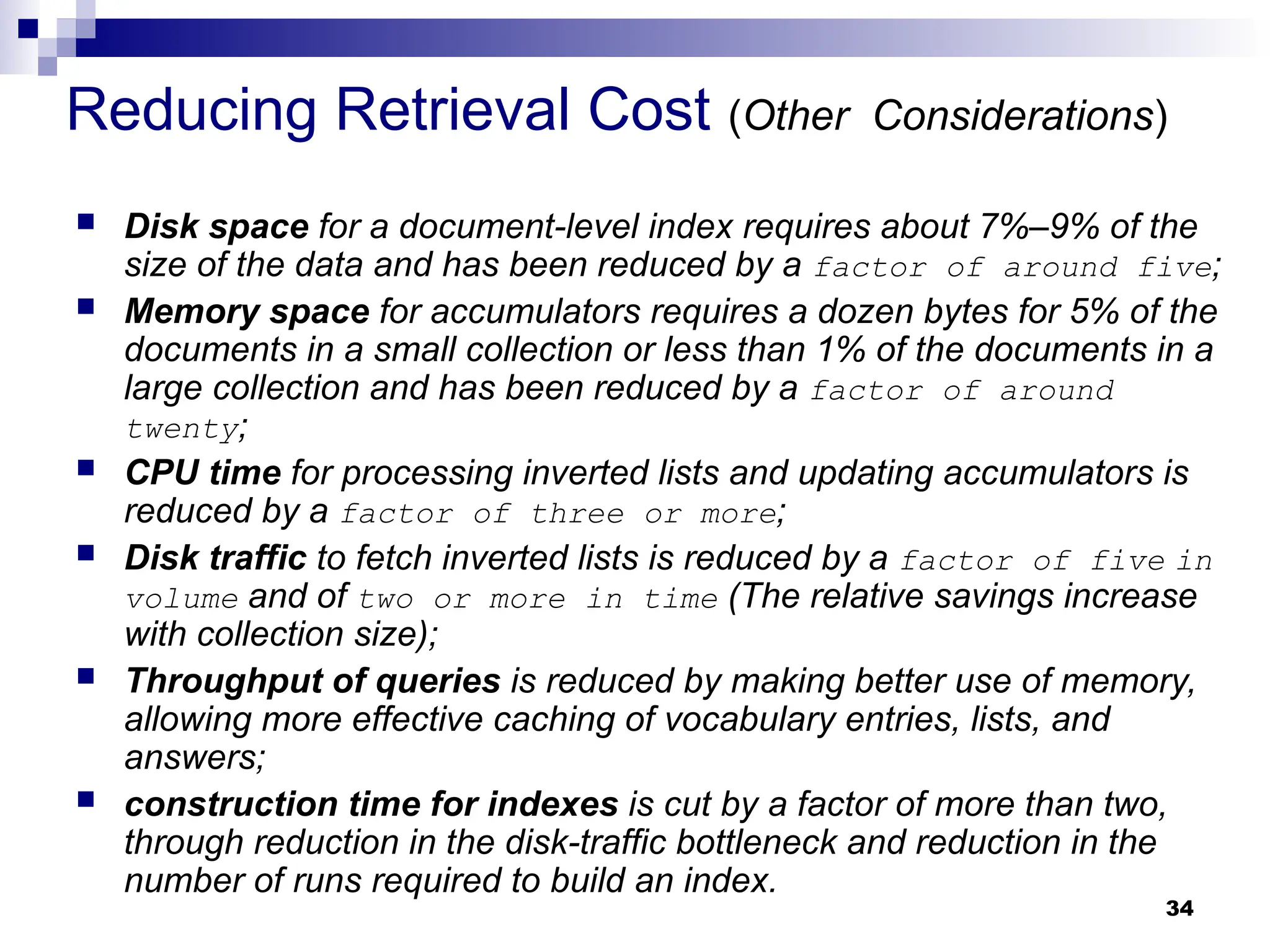 34
Reducing Retrieval Cost (Other Considerations)
 Disk space for a document-level index requires about 7%–9% of the
size of the data and has been reduced by a factor of around five;
 Memory space for accumulators requires a dozen bytes for 5% of the
documents in a small collection or less than 1% of the documents in a
large collection and has been reduced by a factor of around
twenty;
 CPU time for processing inverted lists and updating accumulators is
reduced by a factor of three or more;
 Disk traffic to fetch inverted lists is reduced by a factor of five in
volume and of two or more in time (The relative savings increase
with collection size);
 Throughput of queries is reduced by making better use of memory,
allowing more effective caching of vocabulary entries, lists, and
answers;
 construction time for indexes is cut by a factor of more than two,
through reduction in the disk-traffic bottleneck and reduction in the
number of runs required to build an index.
 