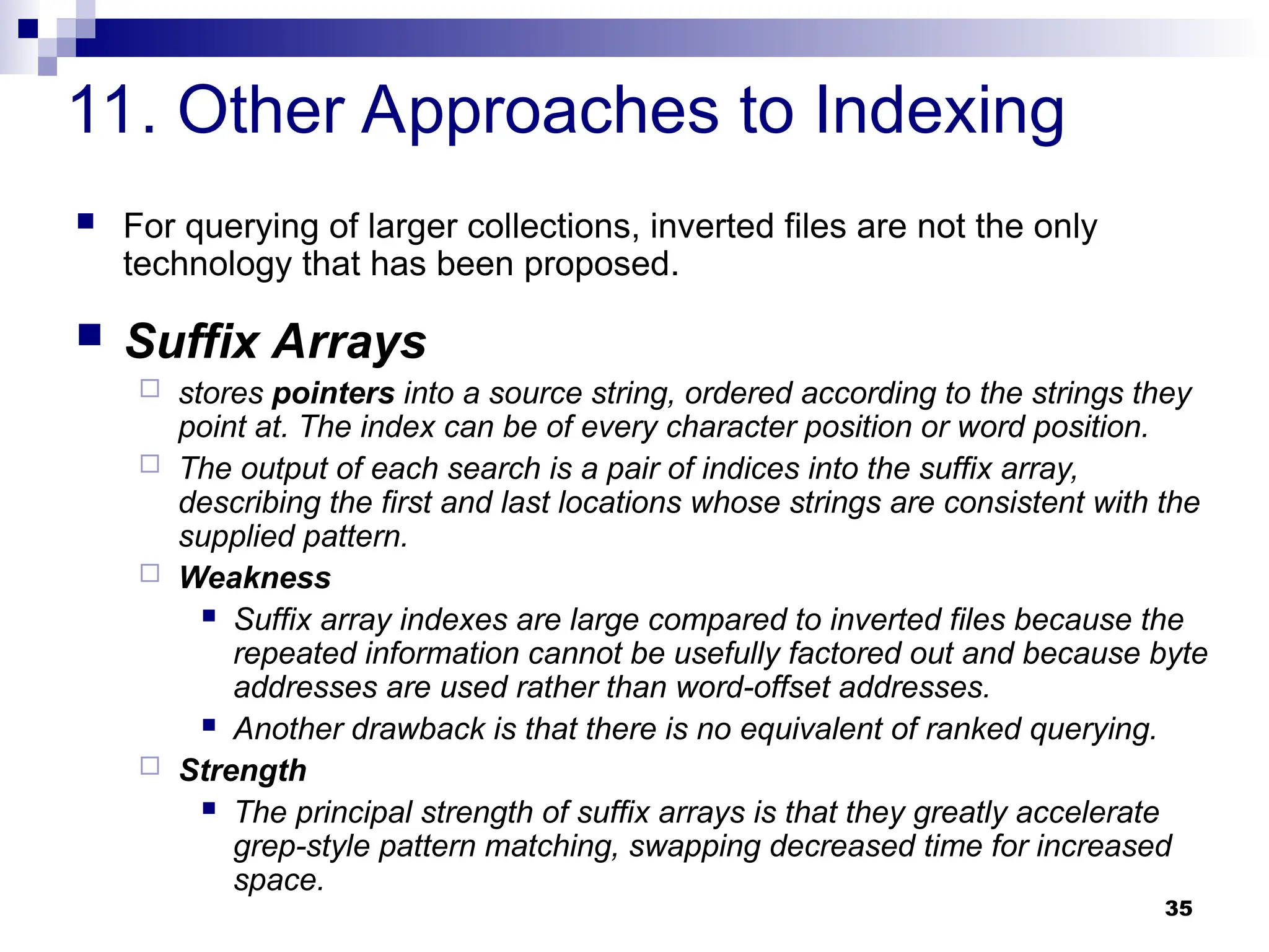 35
11. Other Approaches to Indexing
 For querying of larger collections, inverted files are not the only
technology that has been proposed.
 Suffix Arrays
 stores pointers into a source string, ordered according to the strings they
point at. The index can be of every character position or word position.
 The output of each search is a pair of indices into the suffix array,
describing the first and last locations whose strings are consistent with the
supplied pattern.
 Weakness
 Suffix array indexes are large compared to inverted files because the
repeated information cannot be usefully factored out and because byte
addresses are used rather than word-offset addresses.
 Another drawback is that there is no equivalent of ranked querying.
 Strength
 The principal strength of suffix arrays is that they greatly accelerate
grep-style pattern matching, swapping decreased time for increased
space.
 