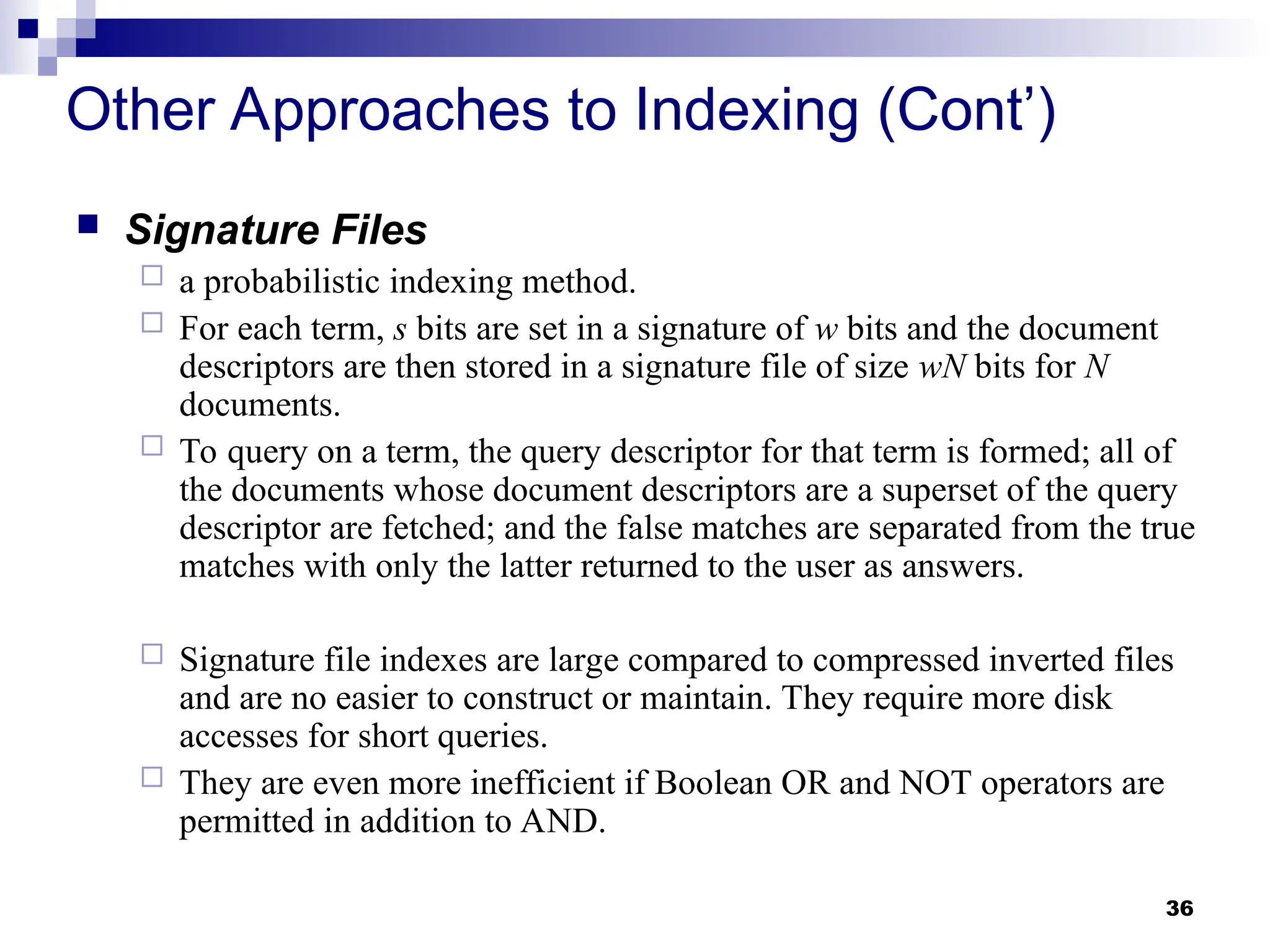 36
Other Approaches to Indexing (Cont’)
 Signature Files
 a probabilistic indexing method.
 For each term, s bits are set in a signature of w bits and the document
descriptors are then stored in a signature file of size wN bits for N
documents.
 To query on a term, the query descriptor for that term is formed; all of
the documents whose document descriptors are a superset of the query
descriptor are fetched; and the false matches are separated from the true
matches with only the latter returned to the user as answers.
 Signature file indexes are large compared to compressed inverted files
and are no easier to construct or maintain. They require more disk
accesses for short queries.
 They are even more inefficient if Boolean OR and NOT operators are
permitted in addition to AND.
 
