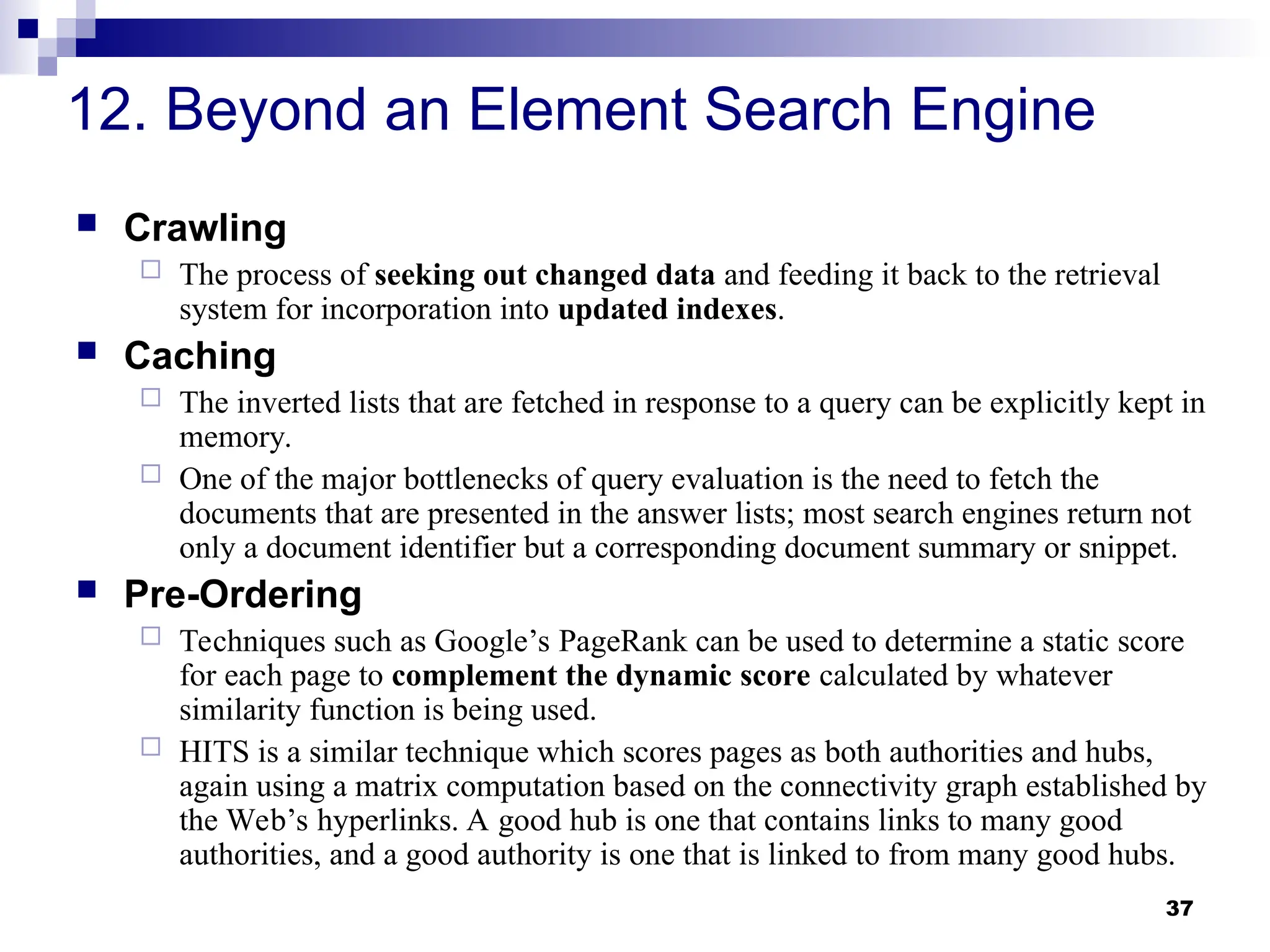 37
12. Beyond an Element Search Engine
 Crawling
 The process of seeking out changed data and feeding it back to the retrieval
system for incorporation into updated indexes.
 Caching
 The inverted lists that are fetched in response to a query can be explicitly kept in
memory.
 One of the major bottlenecks of query evaluation is the need to fetch the
documents that are presented in the answer lists; most search engines return not
only a document identifier but a corresponding document summary or snippet.
 Pre-Ordering
 Techniques such as Google’s PageRank can be used to determine a static score
for each page to complement the dynamic score calculated by whatever
similarity function is being used.
 HITS is a similar technique which scores pages as both authorities and hubs,
again using a matrix computation based on the connectivity graph established by
the Web’s hyperlinks. A good hub is one that contains links to many good
authorities, and a good authority is one that is linked to from many good hubs.
 