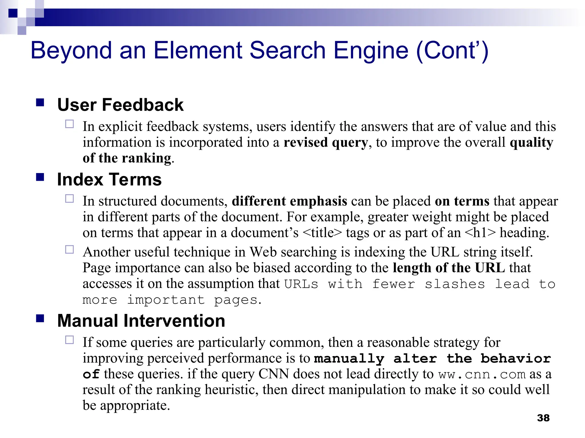 38
Beyond an Element Search Engine (Cont’)
 User Feedback
 In explicit feedback systems, users identify the answers that are of value and this
information is incorporated into a revised query, to improve the overall quality
of the ranking.
 Index Terms
 In structured documents, different emphasis can be placed on terms that appear
in different parts of the document. For example, greater weight might be placed
on terms that appear in a document’s <title> tags or as part of an <h1> heading.
 Another useful technique in Web searching is indexing the URL string itself.
Page importance can also be biased according to the length of the URL that
accesses it on the assumption that URLs with fewer slashes lead to
more important pages.
 Manual Intervention
 If some queries are particularly common, then a reasonable strategy for
improving perceived performance is to manually alter the behavior
of these queries. if the query CNN does not lead directly to ww.cnn.com as a
result of the ranking heuristic, then direct manipulation to make it so could well
be appropriate.
 