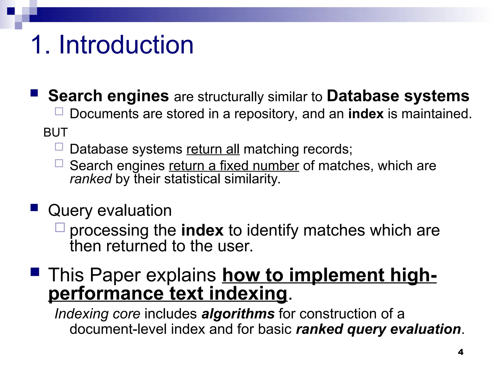 4
1. Introduction
 Search engines are structurally similar to Database systems
 Documents are stored in a repository, and an index is maintained.
BUT
 Database systems return all matching records;
 Search engines return a fixed number of matches, which are
ranked by their statistical similarity.
 Query evaluation
 processing the index to identify matches which are
then returned to the user.
 This Paper explains how to implement high-
performance text indexing.
Indexing core includes algorithms for construction of a
document-level index and for basic ranked query evaluation.
 