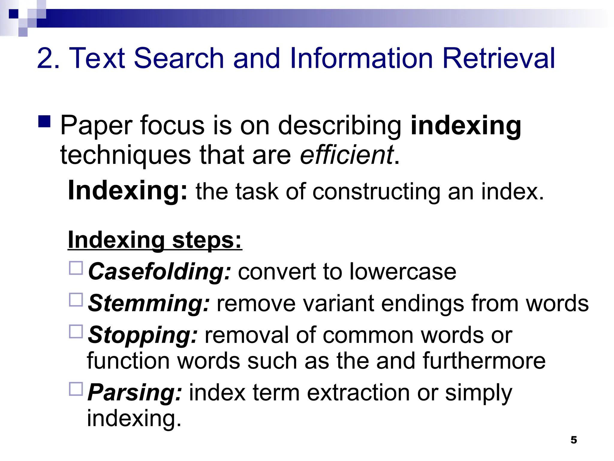 5
2. Text Search and Information Retrieval
 Paper focus is on describing indexing
techniques that are efficient.
Indexing: the task of constructing an index.
Indexing steps:
Casefolding: convert to lowercase
Stemming: remove variant endings from words
Stopping: removal of common words or
function words such as the and furthermore
Parsing: index term extraction or simply
indexing.
 
