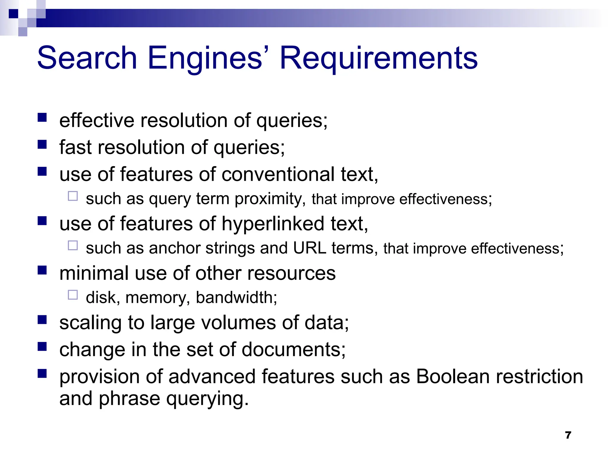 7
Search Engines’ Requirements
 effective resolution of queries;
 fast resolution of queries;
 use of features of conventional text,
 such as query term proximity, that improve effectiveness;
 use of features of hyperlinked text,
 such as anchor strings and URL terms, that improve effectiveness;
 minimal use of other resources
 disk, memory, bandwidth;
 scaling to large volumes of data;
 change in the set of documents;
 provision of advanced features such as Boolean restriction
and phrase querying.
 