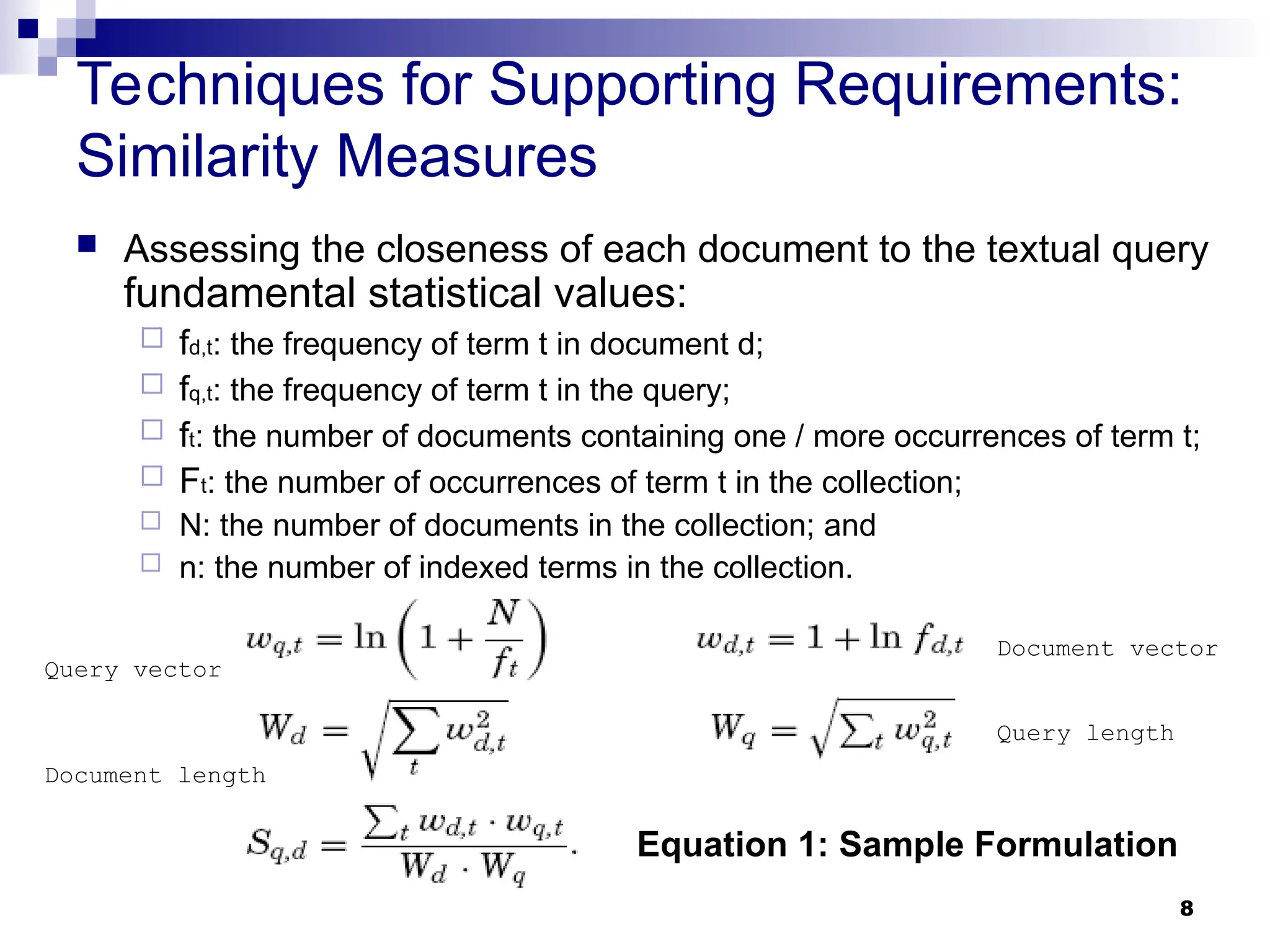 8
Techniques for Supporting Requirements:
Similarity Measures
 Assessing the closeness of each document to the textual query
fundamental statistical values:
 fd,t: the frequency of term t in document d;
 fq,t: the frequency of term t in the query;
 ft: the number of documents containing one / more occurrences of term t;
 Ft: the number of occurrences of term t in the collection;
 N: the number of documents in the collection; and
 n: the number of indexed terms in the collection.
Equation 1: Sample Formulation
Query length
Document length
Query vector
Document vector
 