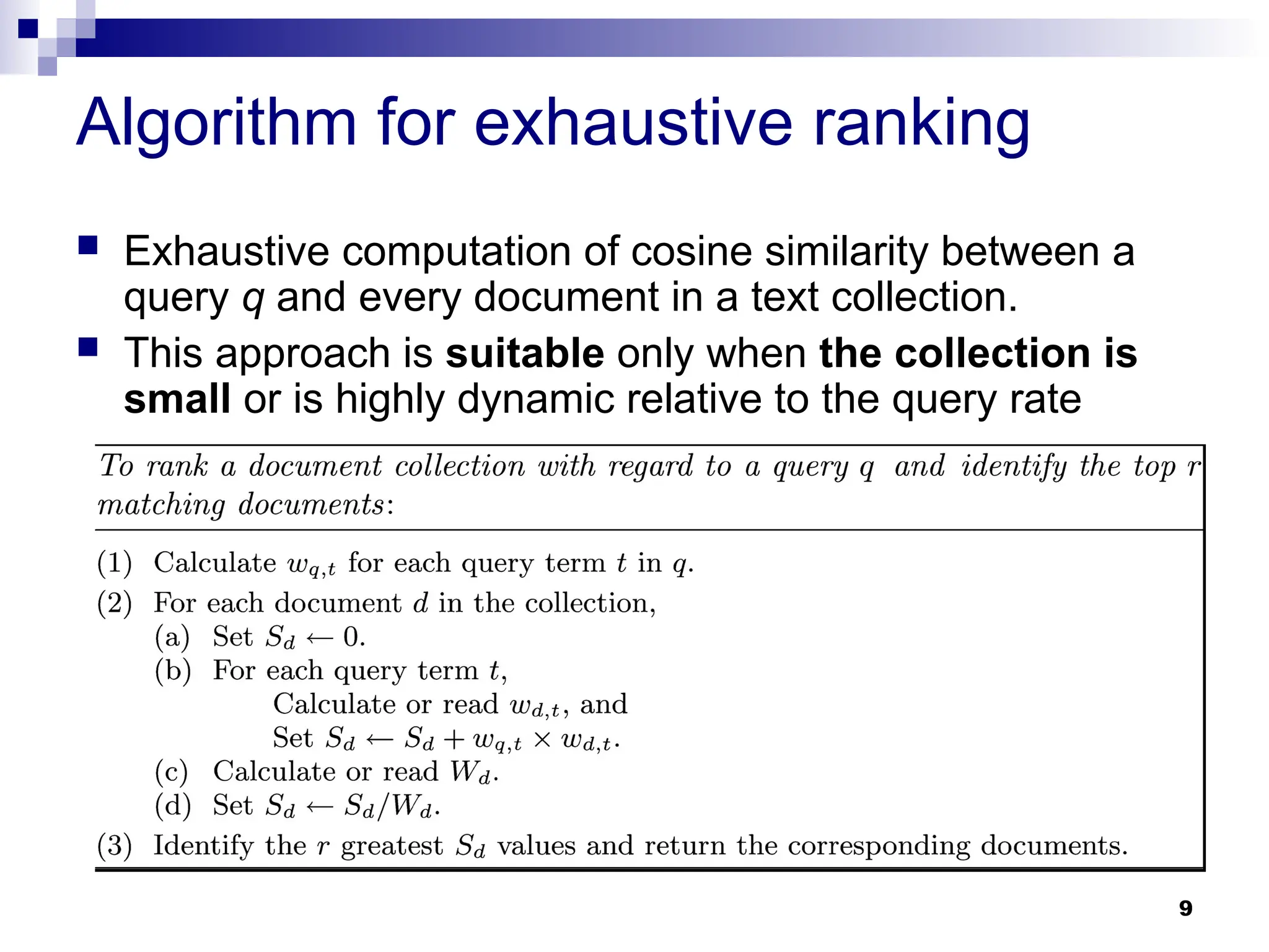 9
Algorithm for exhaustive ranking
 Exhaustive computation of cosine similarity between a
query q and every document in a text collection.
 This approach is suitable only when the collection is
small or is highly dynamic relative to the query rate
 