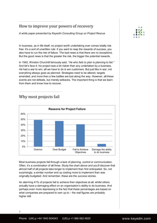 How to improve your powers of recovery
A white paper presented by KeyedIn Consulting Group on Project Rescue



In business, as in life itself, no project worth undertaking ever comes totally risk
free. It’s a sort of unwritten rule: if you want to reap the rewards of success, you
also have to run the risk of failure. The bad news is that there are no exceptions.
But the good news is that the greater the risk, the bigger the potential rewards.

In 1942, Winston Churchill famously said, “He who fails to plan is planning to fail.”
And let’s face it; his project was a lot riskier than any undertaken by a business.
He had a war to win; all we have to do is win customers. But just like in war, not
everything always goes as planned. Strategies need to be altered, targets
amended, and more than a few battles are lost along the way. However, all these
events are not defeats, but merely setbacks. The important thing is that we learn
from them and know how to recover.




Why most projects fail

                          Reasons for Project Failure
    60%

    50%

    40%

    30%

    20%

    10%

    0%
             Overrun          Over Budget       Fail to Achieve   Damage the ability
                                                  Objectives       to do business



Most business projects fail through a lack of planning, control or communication.
Often, it’s a combination of all three. Study the chart above and you’ll discover that
almost half of all projects take longer to implement than first anticipated. So, not
surprisingly, a similar number end up costing more to implement than was
originally budgeted. And remember, these are the success stories.

An alarming 41% of projects fail to achieve their objectives at all, whilst others
actually have a damaging effect on an organisation’s ability to do business. And
perhaps even more depressing is the fact that these percentages are based on
what companies are prepared to own up to – the real figures are probably
higher still.




2

Phone (UK) p +44 1943 604543          (US) p +1 866 662 6820
 