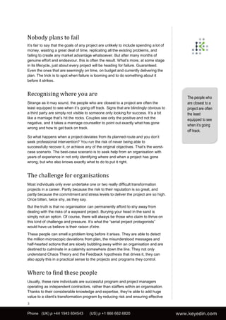 Nobody plans to fail
It’s fair to say that the goals of any project are unlikely to include spending a lot of
money, wasting a great deal of time, replicating all the existing problems, and
failing to create any market advantage whatsoever. But after many months of
genuine effort and endeavour, this is often the result. What’s more, at some stage
in its lifecycle, just about every project will be heading for failure. Guaranteed.
Even the ones that are seemingly on time, on budget and currently delivering the
plan. The trick is to spot when failure is looming and to do something about it
before it strikes.


Recognising where you are                                                                  The people who
Strange as it may sound, the people who are closest to a project are often the             are closest to a
least equipped to see when it’s going off track. Signs that are blindingly obvious to      project are often
a third party are simply not visible to someone only looking for success. It’s a bit       the least
like a marriage that’s hit the rocks. Couples see only the positive and not the            equipped to see
negative, and it takes a marriage counsellor to point out exactly what has gone
                                                                                           when it’s going
wrong and how to get back on track.
                                                                                           off track.
So what happens when a project deviates from its planned route and you don’t
seek professional intervention? You run the risk of never being able to
successfully recover it, or achieve any of the original objectives. That’s the worst-
case scenario. The best-case scenario is to seek help from an organisation with
years of experience in not only identifying where and when a project has gone
wrong, but who also knows exactly what to do to put it right.


The challenge for organisations
Most individuals only ever undertake one or two really difficult transformation
projects in a career. Partly because the risk to their reputation is so great, and
partly because the commitment and stress levels to deliver the project are so high.
Once bitten, twice shy, as they say.
But the truth is that no organisation can permanently afford to shy away from
dealing with the risks of a wayward project. Burying your head in the sand is
simply not an option. Of course, there will always be those who claim to thrive on
this kind of challenge and pressure. It’s what the “serial project protagonists”
would have us believe is their raison d’etre.
These people can smell a problem long before it arises. They are able to detect
the million microscopic deviations from plan, the misunderstood messages and
half-hearted actions that are slowly bubbling away within an organisation and are
destined to culminate in a calamity somewhere down the line. They not only
understand Chaos Theory and the Feedback hypothesis that drives it, they can
also apply this in a practical sense to the projects and programs they control.


Where to find these people
Usually, these rare individuals are successful program and project managers
operating as independent contractors, rather than staffers within an organisation.
Thanks to their considerable knowledge and expertise, they’re able to add huge
value to a client’s transformation program by reducing risk and ensuring effective
3

Phone (UK) p +44 1943 604543           (US) p +1 866 662 6820
 