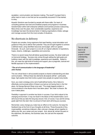 escalation, communication and decision making. The result? A project that is
either kept on track or one that can be successfully recovered if it has started
to stray.
KeyedIn Solutions was founded by people with these skills. Our team of
consulting partners has lived and breathed projects and programs in business
transformation within both enterprise software and business process outsourcing.
Many times over the years, their considerable expertise, experience and
knowledge has been the decisive factor in helping organisations initiate, salvage
and manage success from the most complex of situations.


No shortcuts in delivery
Projects are complex, living organisms that need feeding, social stimulation and
guidance if they are to deliver their potential. They are brought together to achieve
a defined result, using identified resources and budget, within an agreed
                                                                                         The one critical
timescale. As such, each project is a one-off; an original collection of aspirations,
                                                                                         factor in all
hopes, dreams, challenges, capabilities and outcomes.
                                                                                         successful
There’s no secret recipe that will deliver guaranteed success. No silver bullet and      projects is shared
no fool proof strategy. Success only comes through setting the right goals and           understanding
building a team with the right knowledge, experience and capability. Added to            and clear
this, you need the right level of funding and support, plus a pragmatic, tactical and    communication.
flexible approach to the implementation.

“The art of communication is the language of leadership”
John Humes

The one critical factor in all successful projects is shared understanding and clear
communication. Without these two elements all projects will fail – particularly
large, high-capital ones that involve a great many people at a great many levels.

Sure, you need a strategy and a set of well-defined tactics. But a failure to
effectively communicate either of these is as bad as not having them in the first
place. As George Bernard Shaw once said, “The single biggest problem in
communications is the illusion that it has taken place.” Be under no illusion. Be
sure it takes place.

Flexibility in approach is another key factor in success. If you fail to adjust to the
changing environment, it may not result in the failure of the transformation, but it
will ensure that you take the long way around. And, of course, if you set the wrong
goals right from the start, then no amount of hard work will bring you success.

Remember, every change you make has an effect on the outcome. So keep the
feedback loop at the front of your thoughts at all times. Those thousands of tiny,
imperceptible, sometimes irrelevant, often unknown changes all join together to
define your life, your career and your project. And, above all, remain focused on
the objectives, the delivery, the business case, the cost and the expected
outcome.




4

Phone (UK) p +44 1943 604543          (US) p +1 866 662 6820
 