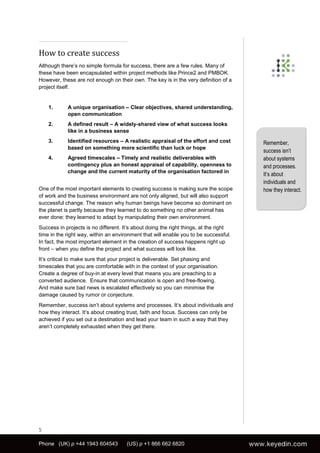 How to create success
Although there’s no simple formula for success, there are a few rules. Many of
these have been encapsulated within project methods like Prince2 and PMBOK.
However, these are not enough on their own. The key is in the very definition of a
project itself.


    1.      A unique organisation – Clear objectives, shared understanding,
            open communication
    2.      A defined result – A widely-shared view of what success looks
            like in a business sense
    3.      Identified resources – A realistic appraisal of the effort and cost        Remember,
            based on something more scientific than luck or hope
                                                                                       success isn’t
    4.      Agreed timescales – Timely and realistic deliverables with                 about systems
            contingency plus an honest appraisal of capability, openness to            and processes.
            change and the current maturity of the organisation factored in
                                                                                       It’s about
                                                                                       individuals and
One of the most important elements to creating success is making sure the scope        how they interact.
of work and the business environment are not only aligned, but will also support
successful change. The reason why human beings have become so dominant on
the planet is partly because they learned to do something no other animal has
ever done: they learned to adapt by manipulating their own environment.
Success in projects is no different. It’s about doing the right things, at the right
time in the right way, within an environment that will enable you to be successful.
In fact, the most important element in the creation of success happens right up
front – when you define the project and what success will look like.
It’s critical to make sure that your project is deliverable. Set phasing and
timescales that you are comfortable with in the context of your organisation.
Create a degree of buy-in at every level that means you are preaching to a
converted audience. Ensure that communication is open and free-flowing.
And make sure bad news is escalated effectively so you can minimise the
damage caused by rumor or conjecture.
Remember, success isn’t about systems and processes. It’s about individuals and
how they interact. It’s about creating trust, faith and focus. Success can only be
achieved if you set out a destination and lead your team in such a way that they
aren’t completely exhausted when they get there.




5

Phone (UK) p +44 1943 604543          (US) p +1 866 662 6820
 