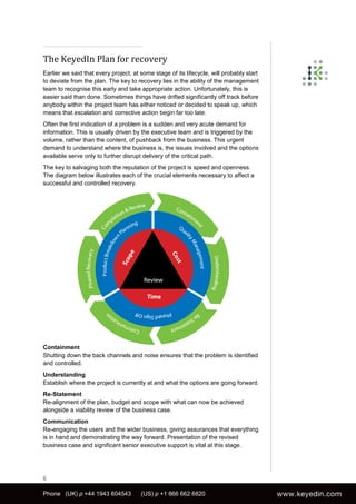 The KeyedIn Plan for recovery
Earlier we said that every project, at some stage of its lifecycle, will probably start
to deviate from the plan. The key to recovery lies in the ability of the management
team to recognise this early and take appropriate action. Unfortunately, this is
easier said than done. Sometimes things have drifted significantly off track before
anybody within the project team has either noticed or decided to speak up, which
means that escalation and corrective action begin far too late.
Often the first indication of a problem is a sudden and very acute demand for
information. This is usually driven by the executive team and is triggered by the
volume, rather than the content, of pushback from the business. This urgent
demand to understand where the business is, the issues involved and the options
available serve only to further disrupt delivery of the critical path.
The key to salvaging both the reputation of the project is speed and openness.
The diagram below illustrates each of the crucial elements necessary to affect a
successful and controlled recovery.




Containment
Shutting down the back channels and noise ensures that the problem is identified
and controlled.
Understanding
Establish where the project is currently at and what the options are going forward.
Re-Statement
Re-alignment of the plan, budget and scope with what can now be achieved
alongside a viability review of the business case.
Communication
Re-engaging the users and the wider business, giving assurances that everything
is in hand and demonstrating the way forward. Presentation of the revised
business case and significant senior executive support is vital at this stage.




6

Phone (UK) p +44 1943 604543           (US) p +1 866 662 6820
 