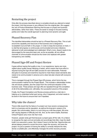 Restarting the project
Only after the process described above is complete should you attempt to restart
the project. And that process is very different from the original plan. We suggest
the use of Product Breakdown Planning that focuses on project and business
deliverables, rather than tasks. These are easier to assign to focused working
parties and make the overall approach to planning more dynamic and agile.


Phased Recovery Plan
The identified deliverables should be tied to a Phased Recovery Plan. This is built
around the capability and resources of the business and is designed to
re-establish trust and faith in the project. In order to keep the business on track, it
is vital that all progress is continuously communicated and every milestone
delivered is both acknowledged and celebrated. What’s more, dissent needs to be
discouraged by the executive team and, as far as possible, all non-official
channels of communication should be shut down and replaced with greater
transparency and visibility.


Phased Sign-Off and Project Review
It goes without saying that quality is key. In our experience, teams are more
vigilant about quality issues following a restart, which means that more effort is
required during the sign-off and Q&A process for each deliverable. Potential
disruption to business and downtime required to meet these raised standards also
needs to be communicated in advance and a clear test plan shared with everyone
involved.
This is managed through the Phased Sign-Off process, which forms the key
communication method for the Project Board. This includes a deliverables review,
risk and issues updates, plus the output from the continual evaluation of the
business case. These phases and sign-offs are repeated through the completion
of all of the deliverables and, ultimately, the successful outcome of the project.
Finally, the Project Completion and Review process performs a vital role in
helping us to understand what went wrong, why it happened, and what needs to
be done in the future to ensure that it isn’t repeated.


Why take the chance?
There’s little doubt that the failure of a project can have severe consequences
both to a business and its reputation, as well as the long-term careers of its
people. But unfortunately, there’s no such thing as a risk-free project. All come
with varying degrees of difficulty and risk. And, as the name implies, Business
Critical Projects carry more risk than most.
However, people rarely get fired because a project goes off the rails. It’s a failure
to recognise the signs and act promptly and accordingly that often rings the death
knell in an executive’s career. But it doesn’t have to be like that. Opportunities are
almost always present to correct the errors, begin the recovery, and save the
project. It’s just a question of having the ability to correctly interpret the risks,
devise a suitable plan, and effectively manages the entire recovery process.
7

Phone (UK) p +44 1943 604543           (US) p +1 866 662 6820
 
