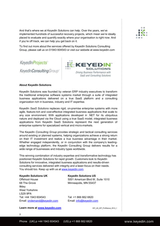 And that’s where we at KeyedIn Solutions can help. Over the years, we’ve
implemented hundreds of successful recovery projects, which mean we’re ideally
placed to evaluate and quantify exactly where your organisation is right now. And
if you’re off track, we can help you get back on it.
To find out more about the services offered by KeyedIn Solutions Consulting
Group, please call us on 01943 604543 or visit our website at www.keyedin.com




About KeyedIn Solutions

KeyedIn Solutions was founded by veteran ERP industry executives to transform
the traditional enterprise software systems market through a suite of integrated
business applications delivered on a true SaaS platform and a consulting
organization rich in business, industry and IT expertise.

KeyedIn SaaS Solutions replaces rigid, on-premise enterprise systems with more
agile, feature-rich and cost-effective integrated business applications that scale to
any size environment. With applications developed in .NET for its ubiquitous
nature and deployed via the Cloud using a true SaaS model, integrated business
applications from KeyedIn SaaS Solutions represent the next generation of
enterprise systems for specialized vertical and micro-markets.

The KeyedIn Consulting Group provides strategic and tactical consulting services
around existing or planned systems, helping organizations achieve a strong return
on their IT investment and realize a true business advantage in their market.
Whether engaged independently, or in conjunction with the company’s leading-
edge technology platform, the KeyedIn Consulting Group delivers results for a
wide range of businesses and industry types worldwide.

This winning combination of industry expertise and transformative technology has
positioned KeyedIn Solutions for rapid growth. Customers look to KeyedIn
Solutions for innovative, integrated business applications and results-driven
consulting services delivered with integrity and a laser-focus on their needs.
You should too. Keep up with us at www.keyedin.com.

KeyedIn Solutions UK                      KeyedIn Solutions US
Offshoot House                            5001 American Blvd W, Suite 1010
68 The Grove                              Minneapolis, MN 55437
Ilkley
West Yorkshire
LS29 9PA
Tel: +44 1943 604543                      Tel: +1 866 662 6820
Email: ondemand@keyedin.com               Email: info@keyedin.com

Learn more at www.keyedin.com                                  KIP_UK_WP_ProRescue_0512_1



8

Phone (UK) p +44 1943 604543          (US) p +1 866 662 6820
 