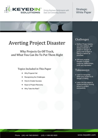 Averting Project Disaster
       Why Projects Go Off Track,
 and What You Can Do To Put Them Right



       Topics Included in This Paper
              Why Projects Fail

              Recognising the Challenges

              How to Create Success

              Keys to Project Recovery

              Why Take the Risk?




  Phone   (US) 866 662 6820   (UK) +44.1943.604543




                  1

 sssssss
     Phone   (UK) +44 1943 604543   (US) +1 866 662 6820
 