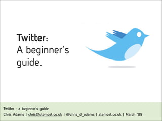 Twitter:
        A beginner’s
        guide.



Twitter - a beginner’s guide
Chris Adams | chris@stemcel.co.uk | @chris_d_adams | stemcel.co.uk | March ‘09
 