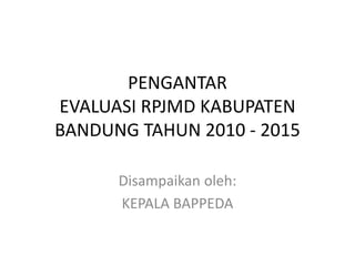 PENGANTAR
EVALUASI RPJMD KABUPATEN
BANDUNG TAHUN 2010 - 2015
Disampaikan oleh:
KEPALA BAPPEDA
 