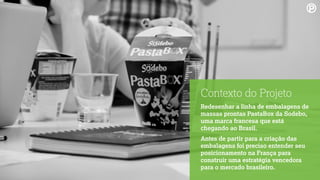 Contexto do Projeto
Redesenhar a linha de embalagens de
massas prontas PastaBox da Sodebo,
uma marca francesa que está
chegando ao Brasil.
Antes de partir para a criação das
embalagens foi preciso entender seu
posicionamento na França para
construir uma estratégia vencedora
para o mercado brasileiro.
 