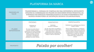 Habilidade de
acolher bem
Ser capaz de receber bem as
pessoas, inspirar simpatia,
proporcionar um clima acolhedor,
um ambiente de loja diferenciado
aliado a serviços e recursos
tecnológicos eﬁcientes que
promovam a comodidade e
satisfação de nossos clientes.
PILARES
ESTRATÉGICOS
PRÓXIMO PRESTATIVO ESPECIALISTA
Habilidade
em servir e satisfazer
Ser útil, estar atento aos detalhes e
perceber aquilo que os olhos veem e
não veem. Buscar ir além do
simplesmente básico oferecendo
soluções para que a experiência de
compra vá além da expectativa.
Habilidade de se aperfeiçoar para oferecer
sempre o melhor.
Buscar sempre atualizar-se, aperfeiçoar-
se para prestar o devido apoio e oferecer
sempre do melhor. Estar em sintonia com
as expectativas do cliente, conhecê-lo,
compreende-lo e assim dar condições
para a construção de uma relação
colaborativa entre a empresa e os
clientes.
PROPÓSITO
Paixão por acolher!
PROPOSTA DE
VALOR
TRANSFORMAR A JORNADA DE COMPRAS EM UMA EXPERIÊNCIA ENVOLVENTE
ATRAVÉS DA COMBINAÇÃO DO PRAZER DE DESCOBRIR NOVOS PRODUTOS, DA
SURPRESA POR SERVIÇOS PERSONALIZADOS E DO BOM ATENDIMENTO DOS
NOSSOS PROMOTORES DE SATISFAÇÃO (NOSSOS COLABORADORES).
PLATAFORMA DA MARCA
 