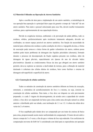 4.2 Materiais Utilizados na Operação de Aterros Sanitários
Após a escolha da área para a implantação de um aterro sanitário, a metodologia de
sua operação boa operação é o principal fator capaz de garantir o tempo de “vida útil” de um
aterro sanitário. Para tanto o pessoal selecionado para esse fim, deverá receber treinamento
contínuo, para o aprimoramento de sua capacitação técnica.
Devido às exigências técnicas, ambientais e de prevenção da saúde pública, todo os
resíduos, sólidos, preferencialmente após receberem tratamento adequado, deverão ser
confinados, no menor espaço possível em aterros sanitários. Em função da necessidade de
material para cobertura dos resíduos e pelas condições de relevo e topografia da área, a forma
de escavação pode torna-se a única forma de ganho volumétrico do aterro, embora possa
também pode trazer problemas de drenagem dos líquidos percolados (chorume), formado
durante o processo de decomposição da fração orgânica presente nos resíduos, além da
drenagem de águas pluviais, especialmente em épocas do ano de elevado índice
pluviométrico. Quando as condicionantes físicas da área que abrigará um aterro sanitário
permitir, deve-se explorar ao máximo a declividade do terreno, para a obtenção de material
destinado à cobertura das células diárias de resíduos, bem como facilitar o sistema de
drenagem sub-superficial e superficial do aterro.
4.2.1 Construção de células sanitárias
Todos os métodos de construção de aterros sanitários diferem na forma de execução,
entretanto, a sistemática de acondicionamento do lixo é a mesma, ou seja, consiste na
construção de células sanitárias. Para tanto, o lixo deve ser disposto no solo previamente
preparado, e a cada 3 viagens de descarregamento, de acordo com a capacidade do veículo
coletor, o lixo deve ser empurrado de baixo para cima contra uma elevação natural ou célula
anterior e distribuído pelo seu talude, com inclinação de 1:1 ou 1:2. A altura da célula deve
variar de 2 a 4 metros.
O lixo espalhado pelo talude deve ser compactado por um trator de esteiras de baixo
para cima, proporcionando assim maior uniformidade de compactação. O trator deverá subir e
descer a rampa de 3 a 5 vezes, a fim de que o volume de lixo seja reduzido. Um coeficiente de
compactação em torno de 0,60 t/m3
é considerado com ideal para os especialistas em operação
9
 
