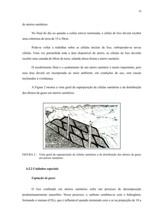 de aterros sanitários.
No final do dia ou quando a coleta estiver terminada, a célula de lixo deverá receber
uma cobertura de terra de 15 a 30cm.
Pode-se voltar a trabalhar sobre as células iniciais de lixo, sobrepondo-se novas
células. Uma vez preenchida toda a área disponível do aterro, as células de lixo deverão
receber uma camada de 60cm de terra, selando dessa forma o aterro sanitário.
O recobrimento final e o acabamento de um aterro sanitário é muito importante, pois
essa área deverá ser incorporada ao meio ambiente, em condições de uso, sem causar
incômodos à vizinhança.
A Figura 2 mostra a vista geral da superposição de células sanitárias e da distribuição
dos drenos de gases em aterros sanitários.
FIGURA 2 - Vista geral da superposição de células sanitárias e da distribuição dos drenos de gases
em aterros sanitários
4.2.2 Cuidados especiais
Captação de gases
O lixo confinado em aterros sanitários sofre um processo de decomposição
predominantemente anaeróbio. Nesse processo, o carbono combina-se com o hidrogênio,
formando o metano (CH4), que é inflamável quando misturado com o ar na proporção de 10 a
10
 