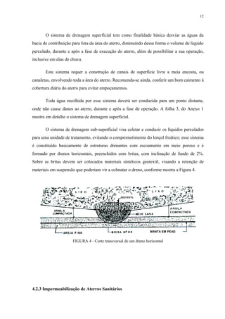 O sistema de drenagem superficial tem como finalidade básica desviar as águas da
bacia de contribuição para fora da área do aterro, diminuindo dessa forma o volume de líquido
percolado, durante e após a fase de execução do aterro, além de possibilitar a sua operação,
inclusive em dias de chuva.
Este sistema requer a construção de canais de superfície livre a meia encosta, ou
canaletas, envolvendo toda a área do aterro. Recomenda-se ainda, conferir um bom caimento à
cobertura diária do aterro para evitar empoçamentos.
Toda água recolhida por esse sistema deverá ser conduzida para um ponto distante,
onde não cause danos ao aterro, durante e após a fase de operação. A folha 3, do Anexo 1
mostra em detalhe o sistema de drenagem superficial.
O sistema de drenagem sub-superficial visa coletar e conduzir os líquidos percolados
para uma unidade de tratamento, evitando o comprometimento do lençol freático; esse sistema
é constituído basicamente de estruturas drenantes com escoamento em meio poroso e é
formado por drenos horizontais, preenchidos com britas, com inclinação de fundo de 2%.
Sobre as britas devem ser colocados materiais sintéticos geotextil, visando a retenção de
materiais em suspensão que poderiam vir a colmatar o dreno, conforme mostra a Figura 4.
FIGURA 4 - Corte transversal de um dreno horizontal
4.2.3 Impermeabilização de Aterros Sanitários
GEOTEXTIL
MANTA EM PEAD
12
 