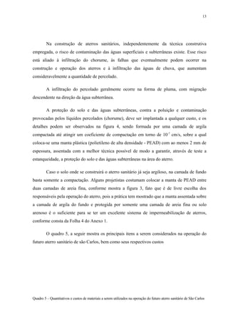 Na construção de aterros sanitários, independentemente da técnica construtiva
empregada, o risco de contaminação das águas superficiais e subterrâneas existe. Esse risco
está aliado à infiltração do chorume, às falhas que eventualmente podem ocorrer na
construção e operação dos aterros e à infiltração das águas de chuva, que aumentam
consideravelmente a quantidade de percolado.
A infiltração do percolado geralmente ocorre na forma de pluma, com migração
descendente na direção da água subterrânea.
A proteção do solo e das águas subterrâneas, contra a poluição e contaminação
provocadas pelos líquidos percolados (chorume), deve ser implantada a qualquer custo, e os
detalhes podem ser observados na figura 4, sendo formada por uma camada de argila
compactada até atingir um coeficiente de compactação em torno de 10-7
cm/s, sobre a qual
coloca-se uma manta plástica (polietileno de alta densidade - PEAD) com ao menos 2 mm de
espessura, assentada com a melhor técnica possível de modo a garantir, através de teste a
estanqueidade, a proteção do solo e das águas subterrâneas na área do aterro.
Caso o solo onde se construirá o aterro sanitário já seja argiloso, na camada de fundo
basta somente a compactação. Alguns projetistas costumam colocar a manta de PEAD entre
duas camadas de areia fina, conforme mostra a figura 3, fato que é de livre escolha dos
responsáveis pela operação do aterro, pois a prática tem mostrado que a manta assentada sobre
a camada de argila do fundo e protegida por somente uma camada de areia fina ou solo
arenoso é o suficiente para se ter um excelente sistema de impermeabilização de aterros,
conforme consta da Folha 4 do Anexo 1.
O quadro 5, a seguir mostra os principais itens a serem considerados na operação do
futuro aterro sanitário de são Carlos, bem como seus respectivos custos
Quadro 5 – Quantitativos e custos de materiais a serem utilizados na operação do futuro aterro sanitário de São Carlos
13
 