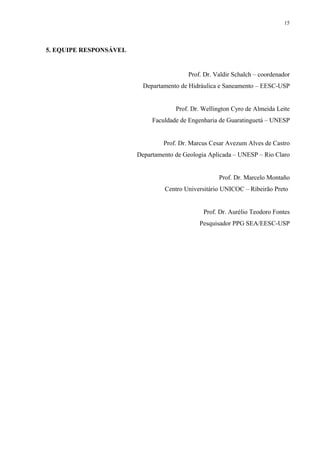 5. EQUIPE RESPONSÁVEL
Prof. Dr. Valdir Schalch – coordenador
Departamento de Hidráulica e Saneamento – EESC-USP
Prof. Dr. Wellington Cyro de Almeida Leite
Faculdade de Engenharia de Guaratinguetá – UNESP
Prof. Dr. Marcus Cesar Avezum Alves de Castro
Departamento de Geologia Aplicada – UNESP – Rio Claro
Prof. Dr. Marcelo Montaño
Centro Universitário UNICOC – Ribeirão Preto
Prof. Dr. Aurélio Teodoro Fontes
Pesquisador PPG SEA/EESC-USP
15
 