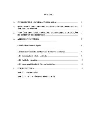 SUMÁRIO
1. INTRODUÇÃO E LOCALIZAÇÃO DA ÁREA .............................................. 1
2. RESULTADOS PRELIMINARES DAS SONDAGENS REALIZADAS NA
ÁREA SELECIONADA ......................................................................................
2
3. VIDA ÚTIL DO ATERRO SANITÁRIO E ESTIMATIVA DA GERAÇÃO
DE RESÍDUOS DOMICILIARES .....................................................................
2
4. ATERROS SANITÁRIOS
...................................................................................
5
4.1 Infra-Estrutura de Apoio
...............................................................................
6
4.2 Materiais Utilizados na Operação de Aterros Sanitários ........................... 9
4.2.1 Construção de células sanitárias ................................................................ 9
4.2.2 Cuidados especiais ....................................................................................... 10
4.2.3 Impermeabilização de Aterros Sanitários ................................................. 13
5 EQUIPE TÉCNICA.............................................................................................. 15
ANEXO I – DESENHOS
ANEXO II – RELATÓRIO DE SONDAGENS
 