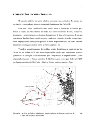 1. INTRODUÇÃO E LOCALIZAÇÃO DA ÁREA
O presente relatório tem como objetivo apresentar uma estimativa dos custos que
envolverão a construção do futuro aterro sanitário da cidade de São Carlos-SP.
Para tanto, foram considerados neste estudo todas as instalações necessárias para
formar o sistema de infra-estrutura do aterro, tais como cercamento da área, edificações,
arruamentos e estacionamentos, sistema de abastecimento de água e fornecimento de energia
entre outros. Também foram considerados no estudo uma estimativa de todos os materiais a
serem empregados na construção e operação do aterro propriamente dito, tais como canaletas
de concreto, manta geossintética, manta geotextil, vegetação etc.
Visando o acondicionamento dos resíduos sólidos domiciliares do município de São
Carlos, por um período de 20 anos, foram empreendidos estudos para a escolha de uma área
que reunisse as condições físicas necessárias para a implantação do empreendimento. A área
selecionada situa-se a 13 Km do município de São Carlos, com acesso pela Rodovia SP 215,
que liga os municípios de São Carlos e Ribeirão Bonito, conforme mostra a figura 1
Figura 1- Localização da área selecionada para a implantação do aterro sanitário de São
Carlos em relação à área urbana
Área do aterro
1
 