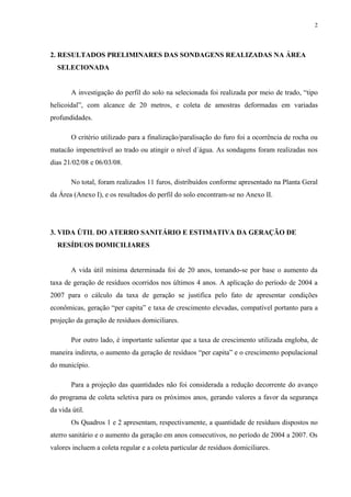 2. RESULTADOS PRELIMINARES DAS SONDAGENS REALIZADAS NA ÁREA
SELECIONADA
A investigação do perfil do solo na selecionada foi realizada por meio de trado, “tipo
helicoidal”, com alcance de 20 metros, e coleta de amostras deformadas em variadas
profundidades.
O critério utilizado para a finalização/paralisação do furo foi a ocorrência de rocha ou
matacão impenetrável ao trado ou atingir o nível d´água. As sondagens foram realizadas nos
dias 21/02/08 e 06/03/08.
No total, foram realizados 11 furos, distribuídos conforme apresentado na Planta Geral
da Área (Anexo I), e os resultados do perfil do solo encontram-se no Anexo II.
3. VIDA ÚTIL DO ATERRO SANITÁRIO E ESTIMATIVA DA GERAÇÃO DE
RESÍDUOS DOMICILIARES
A vida útil mínima determinada foi de 20 anos, tomando-se por base o aumento da
taxa de geração de resíduos ocorridos nos últimos 4 anos. A aplicação do período de 2004 a
2007 para o cálculo da taxa de geração se justifica pelo fato de apresentar condições
econômicas, geração “per capita” e taxa de crescimento elevadas, compatível portanto para a
projeção da geração de resíduos domiciliares.
Por outro lado, é importante salientar que a taxa de crescimento utilizada engloba, de
maneira indireta, o aumento da geração de resíduos “per capita” e o crescimento populacional
do município.
Para a projeção das quantidades não foi considerada a redução decorrente do avanço
do programa de coleta seletiva para os próximos anos, gerando valores a favor da segurança
da vida útil.
Os Quadros 1 e 2 apresentam, respectivamente, a quantidade de resíduos dispostos no
aterro sanitário e o aumento da geração em anos consecutivos, no período de 2004 a 2007. Os
valores incluem a coleta regular e a coleta particular de resíduos domiciliares.
2
 
