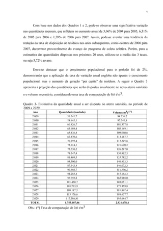Com base nos dados dos Quadros 1 e 2, pode-se observar uma significativa variação
nas quantidades mensais, que refletem no aumento anual de 3,06% de 2004 para 2005, 6,31%
de 2005 para 2006 e 1,78% de 2006 para 2007. Assim, pode-se aventar uma tendência da
redução da taxa de disposição de resíduos nos anos subseqüentes, como ocorreu de 2006 para
2007, decorrente provavelmente do avanço do programa de coleta seletiva. Porém, para a
estimativa das quantidades dispostas nos próximos 20 anos, utilizou-se a média das 3 taxas,
ou seja 3,72% ao ano.
Deve-se destacar que o crescimento populacional para o período foi de 2%,
demonstrando que a aplicação da taxa de variação anual engloba não apenas o crescimento
populacional mas o aumento da geração “per capita” de resíduos. A seguir o Quadro 3
apresenta a projeção das quantidades que serão dispostas anualmente no novo aterro sanitário
e o volume necessário, considerando uma taxa de compactação de 0,6 t/m3.
Quadro 3- Estimativa da quantidade anual a ser disposta no aterro sanitário, no período de
2009 a 2029.
Ano Quantidade (tonelada) Volume (m3) (*)
2.009 56.541,7 94.236,2
2.010 58.645,1 97.741,8
2.011 60.826,7 101.377,8
2.012 63.089,4 105.149,1
2.013 65.436,4 109.060,6
2.014 67.870,6 113.117,7
2.015 70.395,4 117.325,6
2.016 73.014,1 121.690,2
2.017 75.730,2 126.217,0
2.018 78.547,4 130.912,3
2.019 81.469,3 135.782,2
2.020 84.500,0 140.833,3
2.021 87.643,4 146.072,3
2.022 90.903,7 151.506,2
2.023 94.285,4 157.142,3
2.024 97.792,8 162.988,0
2.025 101.430,7 169.051,1
2.026 105.203,9 175.339,8
2.027 109.117,5 181.862,4
2.028 113.176,6 188.627,7
2.029 117.386,81 195.644,7
TOTAL 1.753.007,06 2.921.678,4
Obs.: (*) Taxa de compactação de 0,6 t/m3
4
 