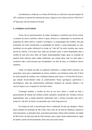 Considerando-se ainda que ao volume útil final deve-se adicionar uma porcentagem de
20%, referente ao material de cobertura do aterro, chega-se a um volume total de 3.506.014,13
m3 para uma vida útil mínima de 20 anos.
4. ATERROS SANITÁRIOS
Vários são os questionamentos de ordem estratégica e econômica que devem nortear
os projetos de aterros sanitários, dentre os quais, destaca-se a implantação ou incremento de
programas de coleta seletiva, visando à reciclagem e a compostagem dos resíduos, fato que
certamente em muito minimizarão as quantidades de rejeitos a serem depositados no solo,
resultando em um ganho substancial no tempo de “vida útil” do aterro sanitário que, nunca
deverá ser inferior à 20 (vinte) anos, dado aos elevados custos a serem despendidos para a
escolha de uma nova área, além, do tempo, demasiadamente longo, gasto na avaliação de
projetos desta natureza, pelos órgãos ambientais, que exigem áreas cada vez mais aptas a
receberem toda a infra-estrutura que acompanham, nos dias de hoje, os verdadeiros aterros
sanitários.
Ainda, em função de todas as exigências ambientais, é sempre difícil encontrar, nos
municípios, áreas para a implantação de aterros sanitários com distâncias ideais (até 15 Km)
do centro gerador de resíduos, com vizinhança distante, pelo menos a 1,0 (um) Km do local e,
que reúnam favoravelmente todas as condicionantes físicas (geológicas, geotécnicas e
morfológicas), além das condicionantes ambientais (distância de coleções hídricas e de
reservas legais), uso e ocupação do solo entre outros.
Contempla também, a escolha da área de um novo aterro, o estudo de todo o
gerenciamento do manejo dos resíduos (coleta, transporte, transbordo etc). Portanto, torna-se
preponderante, para a equipe projetista empreender todo o esforço necessário para que o
tempo de “vida útil” do aterro a ser projetado seja o mais longo possível.
Em função de toda a caracterização física e ambiental, da área que abrigará o futuro
aterro sanitário do município de São Carlos, bem como de sua área de influência, registra-se
neste documento, os principais itens, necessários para dotar o futuro aterro sanitário, da cidade
de São Carlos, de toda uma rede de infra-estrutura, para o apoio técnico-administrativo, capaz
de manter o aterro em funcionamento, bem como seus custos atuais.
5
 