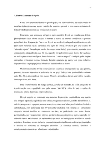 4.1 Infra-Estrutura de Apoio
Como todo empreendimento de grande porte, um aterro sanitário deve ser dotado de
uma boa infra-estrutura de apoio, visando dar suporte e garantir o bom desenvolvimento de
toda atividade administrativa e operacional do aterro.
Para tanto, toda a área que abrigará o aterro sanitário deverá ser cercada para definir,
principalmente seus limites físicos e impedir o acesso de animais domésticos e pessoas
estranhas à área de operação. Essa cerca deverá ser, confeccionada preferencialmente em tela
(para reter materiais leves, carreados pela ação do vento), envolvida por um sistema de
“cinturão vegetal” formado por sansão do campo (uma fileira), por exemplo, plantados com
espaçamentos adequados (a cada 0,5 m), seguido, por pelo menos duas fileiras de vegetação
de maior porte como eucaliptos. Esse sistema de “cinturão vegetal” é exigido pelos órgãos
ambientais e visa reter poeiras, formadas durante a operação do aterro, bem como reduzir o
impacto visual e a propagação de odores nas áreas vizinhas ao aterro.
O empreendimento deverá contar com um sistema de abastecimento de água próprio,
portanto, torna-se imperativo a perfuração de um poço freático com profundidade variando
entre 40 e 80 m, com vazão de pelo menos 20 m3
/h e a instalação de um reservatório elevado,
com capacidade para 30 m3
.
Para o fornecimento de energia elétrica, deverá ser instalado, no local, um posto de
transformação com capacidade para pelo menos 300 KVA, além de toda a malha de
iluminação interna da área do empreendimento.
Deverá também ser construída uma estrutura de recepção, constituída de uma guarita
que abrigará a portaria, seguida de uma sala de pesagem dos resíduos, dotadas de sanitários. A
sala de pesagem será equipada, em sua área externa, com uma balança rodoviária e eletrônica
automatizada, com capacidade para 60 (sessenta toneladas). Um sistema de arruamento
adequado deverá também ser construído no loca, de preferência com pistas duplas,
pavimentadas, nas vias principais internas que darão de acesso interno ao aterro, separadas por
canteiro central. Os sistemas de arruamentos que farão as interligações de todas as demais
estruturas descritas a seguir, inclusive os estacionamentos também deverão ser pavimentados
e dotados de estruturas de drenagens eficientes. Os canteiros centrais, rotatórias e
estacionamentos deverão ser arborizados e ajardinados.
6
 