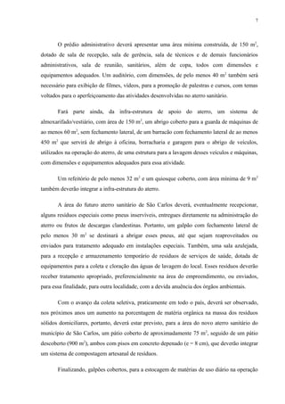 O prédio administrativo deverá apresentar uma área mínima construída, de 150 m2
,
dotado de sala de recepção, sala de gerência, sala de técnicos e de demais funcionários
administrativos, sala de reunião, sanitários, além de copa, todos com dimensões e
equipamentos adequados. Um auditório, com dimensões, de pelo menos 40 m2
também será
necessário para exibição de filmes, vídeos, para a promoção de palestras e cursos, com temas
voltados para o aperfeiçoamento das atividades desenvolvidas no aterro sanitário.
Fará parte ainda, da infra-estrutura de apoio do aterro, um sistema de
almoxarifado/vestiário, com área de 150 m2
, um abrigo coberto para a guarda de máquinas de
ao menos 60 m2
, sem fechamento lateral, de um barracão com fechamento lateral de ao menos
450 m2
que servirá de abrigo à oficina, borracharia e garagem para o abrigo de veículos,
utilizados na operação do aterro, de uma estrutura para a lavagem desses veículos e máquinas,
com dimensões e equipamentos adequados para essa atividade.
Um refeitório de pelo menos 32 m2
e um quiosque coberto, com área mínima de 9 m2
também deverão integrar a infra-estrutura do aterro.
A área do futuro aterro sanitário de São Carlos deverá, eventualmente recepcionar,
alguns resíduos especiais como pneus inservíveis, entregues diretamente na administração do
aterro ou frutos de descargas clandestinas. Portanto, um galpão com fechamento lateral de
pelo menos 30 m2
se destinará a abrigar esses pneus, até que sejam reaproveitados ou
enviados para tratamento adequado em instalações especiais. Também, uma sala azulejada,
para a recepção e armazenamento temporário de resíduos de serviços de saúde, dotada de
equipamentos para a coleta e cloração das águas de lavagem do local. Esses resíduos deverão
receber tratamento apropriado, preferencialmente na área do empreendimento, ou enviados,
para essa finalidade, para outra localidade, com a devida anuência dos órgãos ambientais.
Com o avanço da coleta seletiva, praticamente em todo o país, deverá ser observado,
nos próximos anos um aumento na porcentagem de matéria orgânica na massa dos resíduos
sólidos domiciliares, portanto, deverá estar previsto, para a área do novo aterro sanitário do
município de São Carlos, um pátio coberto de aproximadamente 75 m2
, seguido de um pátio
descoberto (900 m2
), ambos com pisos em concreto depenado (e = 8 cm), que deverão integrar
um sistema de compostagem artesanal de resíduos.
Finalizando, galpões cobertos, para a estocagem de matérias de uso diário na operação
7
 